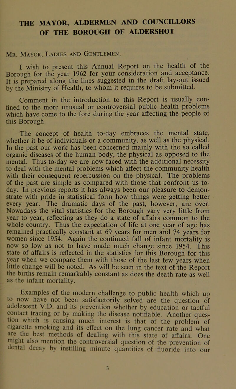 THE MAYOR, ALDERMEN AND COUNCILLORS OF THE BOROUGH OF ALDERSHOT Mr. Mayor. Ladies and Gentlemen, I wish to present this Annual Report on the health of the Borough for the year 1962 for your consideration and acceptance. It is prepared along the lines suggested in the draft lay-out issued by the Ministry of Health, to whom it requires to be submitted. Comment in the introduction to this Report is usually con- fined to the more unusual or controversial public health problems which have come to the fore during the year affecting the people of this Borough. The concept of health to-day embraces the mental state, whether it be of individuals or a community, as well as the physical. In the past our work has been concerned mainly with the so called organic diseases of the human body, the physical as opposed to the mental. Thus to-day we are now faced with the additional necessity to deal with the mental problems which affect the community health with their consequent repercussion on the physical. The problems of the past are simple as compared with those that confront us to- day. In previous reports it has always been our pleasure to demon- strate with pride in statistical form how things were getting better every year. The dramatic days of the past, however, are over. Nowadays the vital statistics for the Borough vary very little from year to year, reflecting as they do a state of affairs common to the whole country. Thus the expectation of life at one year of age has remained practically constant at 69 years for men and 74 years for women since 1954. Again the continued fall of infant mortality is now so low as not to have made much change since 1954. This state of affairs is reflected in the statistics for this Borough for this year when we compare them with those of the last few years when little change will be noted. As will be seen in the text of the Report the births remain remarkably constant as does the death rate as well as the infant mortality. Examples of the modern challenge to public health which up to now have not been satisfactorily solved are the question of adolescent V.D. and its prevention whether by education or tactful contact tracing or by making the disease notifiable. Another ques- tion which is causing much interest is that of the problem of cigarette smoking and its effect on the lung cancer rate and what are the best methods of dealing with this state of affairs. One might also mention the controversial question of the prevention of dental decay by instilling minute quantities of fluoride into our