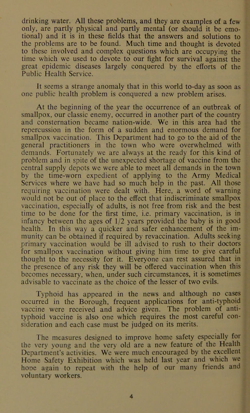 drinking water. All these problems, and they are examples of a few only, are partly physical and partly mental (or should it be emo- tional) and it is in these fields that the answers and solutions to the problems are to be found. Much time and thought is devoted to these involved and complex questions which are occupying the time which we used to devote to our fight for survival against the great epidemic diseases largely conquered by the efforts of the Public Health Service. It seems a strange anomaly that in this world to-day as soon as one public health problem is conquered a new problem arises. At the beginning of the year the occurrence of an outbreak of smallpox, our classic enemy, occurred in another part of the country and consternation became nation-wide. We in this area had the repercussion in the form of a sudden and enormous demand for smallpox vaccination. This Department had to go' to the aid of the general practitioners in the town who were overwhelmed with demands. Fortunately we are always at the ready for this kind of problem and in spite of the unexpected shortage of vaccine from the central supply depots we were able to meet all demands in the town by the time-worn expedient of applying to the Army Medical Services where we have had so much help in the past. All those requiring vaccination were dealt with. Here, a word of warning would not be out of place to the effect that indiscriminate smallpox vaccination, especially of adults, is not free from risk and the best time to be done for the first time, i.e. primary vaccination, is in infancy between the ages of 1/2 years provided the baby is in good health. In this way a quicker and safer enhancement of the im- munity can be obtained if required by revaccination. Adults seeking primary vaccination would be ill advised to rush to their doctors for smallpox vaccination without giving him time to give careful thought to the necessity for it. Everyone can rest assured that in the presence of any risk they will be offered vaccination when this becomes necessary, when, under such circumstances, it is sometimes advisable to vaccinate as the choice of the lesser of two evils. Typhoid has appeared in the news and although no cases occurred in the Borough, frequent applications for anti-typhoid vaccine were received and advice given. The problem of anti- typhoid vaccine is also one which requires the most careful con- sideration and each case must be judged on its merits. The measures designed to improve home safety especially for the very young and the very old are a new feature of the Health Department’s activities. We were much encouraged by the excellent Home Safety Exhibition which was held last year and which we hoDe again to repeat with the help of our many friends and voluntary workers.