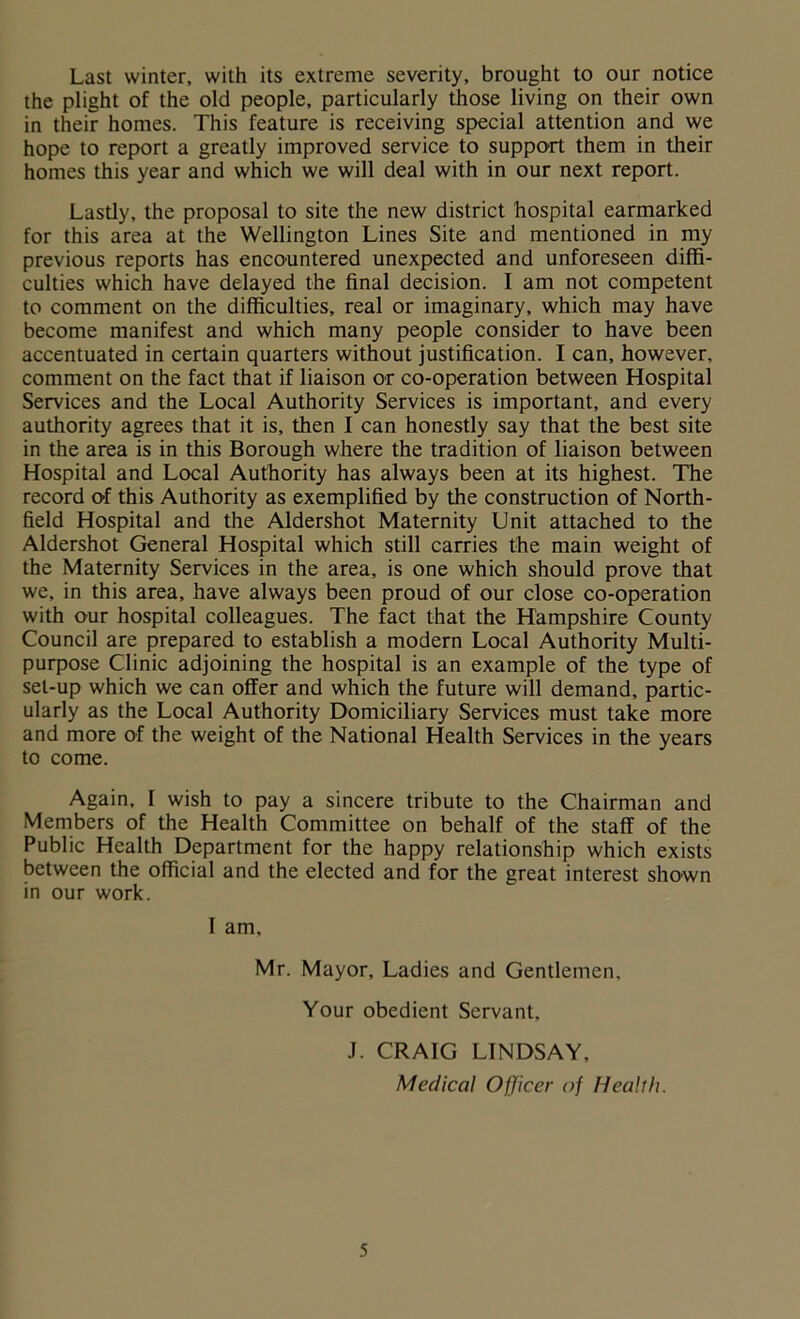 Last winter, with its extreme severity, brought to our notice the plight of the old people, particularly those living on their own in their homes. This feature is receiving special attention and we hope to report a greatly improved service to support them in their homes this year and which we will deal with in our next report. Lastly, the proposal to site the new district hospital earmarked for this area at the Wellington Lines Site and mentioned in my previous reports has encountered unexpected and unforeseen diffi- culties which have delayed the final decision. I am not competent to comment on the difficulties, real or imaginary, which may have become manifest and which many people consider to have been accentuated in certain quarters without justification. I can, however, comment on the fact that if liaison or co-operation between Hospital Services and the Local Authority Services is important, and every authority agrees that it is, then I can honestly say that the best site in the area is in this Borough where the tradition of liaison between Hospital and Local Authority has always been at its highest. The record of this Authority as exemplified by the construction of North- field Hospital and the Aldershot Maternity Unit attached to the Aldershot General Hospital which still carries the main weight of the Maternity Services in the area, is one which should prove that we, in this area, have always been proud of our close co-operation with our hospital colleagues. The fact that the Hampshire County Council are prepared to establish a modern Local Authority Multi- purpose Clinic adjoining the hospital is an example of the type of set-up which we can offer and which the future will demand, partic- ularly as the Local Authority Domiciliary Services must take more and more of the weight of the National Health Services in the years to come. Again, I wish to pay a sincere tribute to the Chairman and Members of the Health Committee on behalf of the staff of the Public Health Department for the happy relationship which exists between the official and the elected and for the great interest shown in our work. I am, Mr. Mayor, Ladies and Gentlemen. Your obedient Servant, J. CRAIG LINDSAY, Medical Officer of Health.