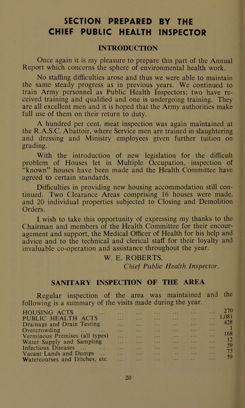 SECTION PREPARED BY THE CHIEF PUBLIC HEALTH INSPECTOR INTRODUCTION Once again it is my pleasure to prepare this part of the Annual Report which concerns the sphere of environmental health work. No staffing difficulties arose and thus we were able to maintain the same steady progress as in previous years. We continued to train Army personnel as Public Health Inspectors; two have re- ceived training and qualified and one is undergoing training. They are all excellent men and it is hoped that the Army authorities make full use of them on their return to duty. A hundred per cent, meat inspection was again maintained at the R.A.S.C. Abattoir, where Service men are trained in slaughtering and dressing and Ministry employees given further tuition on grading. With the introduction of new legislation for the difficult problem of Houses let in Multiple Occupation, inspection of “known” houses have been made and the Health Committee have agreed to certain standards. Difficulties in providing new housing accommodation still con- tinued. Two Clearance Areas comprising 16 houses were made, and 20 individual properties subjected to Closing and Demolition Orders. I wish to take this opportunity of expressing my thanks to the Chairman and members of the Health Committee for their encour- agement and support, the Medical Officer of Health for his help and advice and to the technical and clerical staff for their loyalty and invaluable co-operation and assistance throughout the year. W. E. ROBERTS, Chief Public Health Inspector. SANITARY INSPECTION OF THE AREA Regular inspection of the area was maintained and the following is a summary of the visits made during the year. HOUSING ACTS PUBLIC HEALTH ACTS Drainage and Drain Testing Overcrowding Verminous Premises (all types) Water Supply and Sampling Infectious Diseases ... Vacant Lands and Dumps ... Watercourses and Ditches, etc. 270 1.081 428 1 168 12 59 75 59