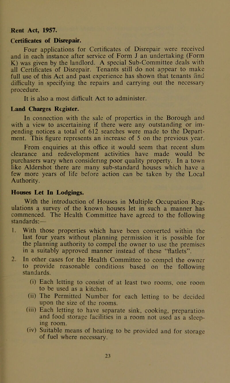 Rent Act, 1957. Certificates of Disrepair. Four applications for Certificates of Disrepair were received and in each instance after service of Form J an undertaking (Form K) was given by the landlord. A special Sub-Committee deals with all Certificates of Disrepair. Tenants still do not appear to make full use of this Act and past experience has shown that tenants find difficulty in specifying the repairs and carrying out the necessary procedure. It is also a most difficult Act to administer. Land Charges Register. In connection with the sale of properties in the Borough and with a view to ascertaining if there were any outstanding or im- pending notices a total of 612 searches were made tO' the Depart- ment. This figure represents an increase of 5 on the previous year. From enquiries at this office it would seem that recent slum clearance and redevelopment activities have made would be purchasers wary when considering poor quality property. In a town like Aldershot there are many sub-standard houses which have a few more years of life before action can be taken by the Local Authority. Houses Let In Lodgings. With the introduction of Houses in Multiple Occupation Reg- ulations a survey of the known houses let in such a manner has commenced. The Health Committee have agreed to the following standards:— 1. With those properties which have been converted within the last four years without planning permission it is possible for the planning authority to compel the owner to use the premises in a suitably approved manner instead of these “flatlets”. 2. In other cases for the Health Committee to compel the owner to provide reasonable conditions based on the following standards. (i) Each letting to consist of at least two rooms, one room to be used as a kitchen. (ii) The Permitted Number for each letting to be decided upon the size of the rooms. (iii) Each letting to have separate sink, cooking, preparation and food storage facilities in a room not used as a sleep- ing room. (iv) Suitable means of heating to be provided and for storage of fuel where necessary.