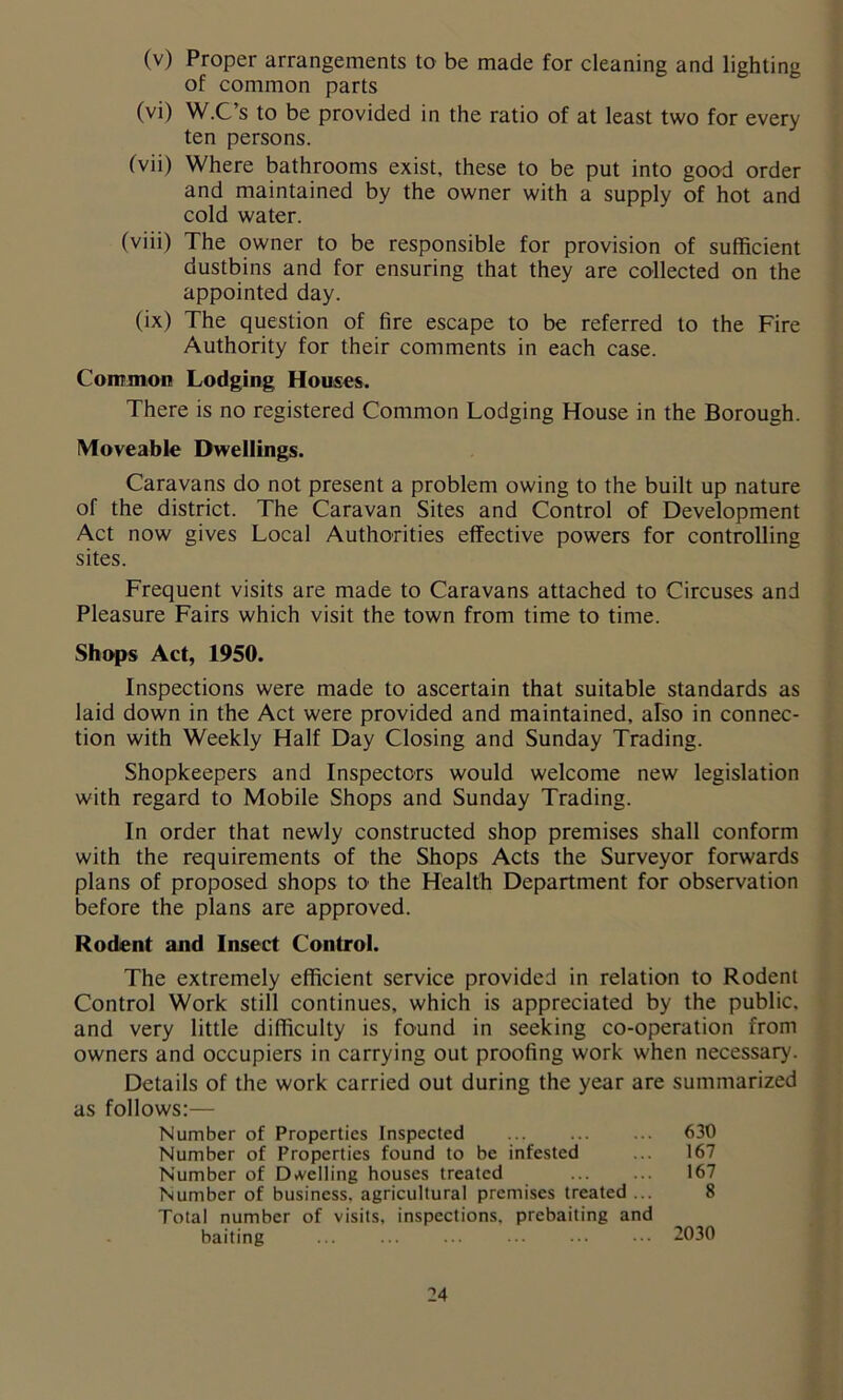 (v) Proper arrangements to be made for cleaning and lighting of common parts (vi) W.C’s to be provided in the ratio of at least two for every ten persons. (vii) Where bathrooms exist, these to be put into good order and maintained by the owner with a supply of hot and cold water. (viii) The owner to be responsible for provision of sufficient dustbins and for ensuring that they are collected on the appointed day. (ix) The question of fire escape to be referred to the Fire Authority for their comments in each case. Common Lodging Houses. There is no registered Common Lodging House in the Borough. Moveable Dwellings. Caravans do not present a problem owing to the built up nature of the district. The Caravan Sites and Control of Development Act now gives Local Authorities effective powers for controlling sites. Frequent visits are made to Caravans attached to Circuses and Pleasure Fairs which visit the town from time to time. Shops Act, 1950. Inspections were made to ascertain that suitable standards as laid down in the Act were provided and maintained, also in connec- tion with Weekly Half Day Closing and Sunday Trading. Shopkeepers and Inspectors would welcome new legislation with regard to Mobile Shops and Sunday Trading. In order that newly constructed shop premises shall conform with the requirements of the Shops Acts the Surveyor forwards plans of proposed shops to the Health Department for observation before the plans are approved. Rodent and Insect Control. The extremely efficient service provided in relation to Rodent Control Work still continues, which is appreciated by the public, and very little difficulty is found in seeking co-operation from owners and occupiers in carrying out proofing work when necessary. Details of the work carried out during the year are summarized as follows:— Number of Properties Inspected ... ... ... 630 Number of Properties found to be infested ... 167 Number of Dwelling houses treated 167 Number of business, agricultural premises treated ... 8 Total number of visits, inspections, prebaiting and baiting ... ... ... 2030