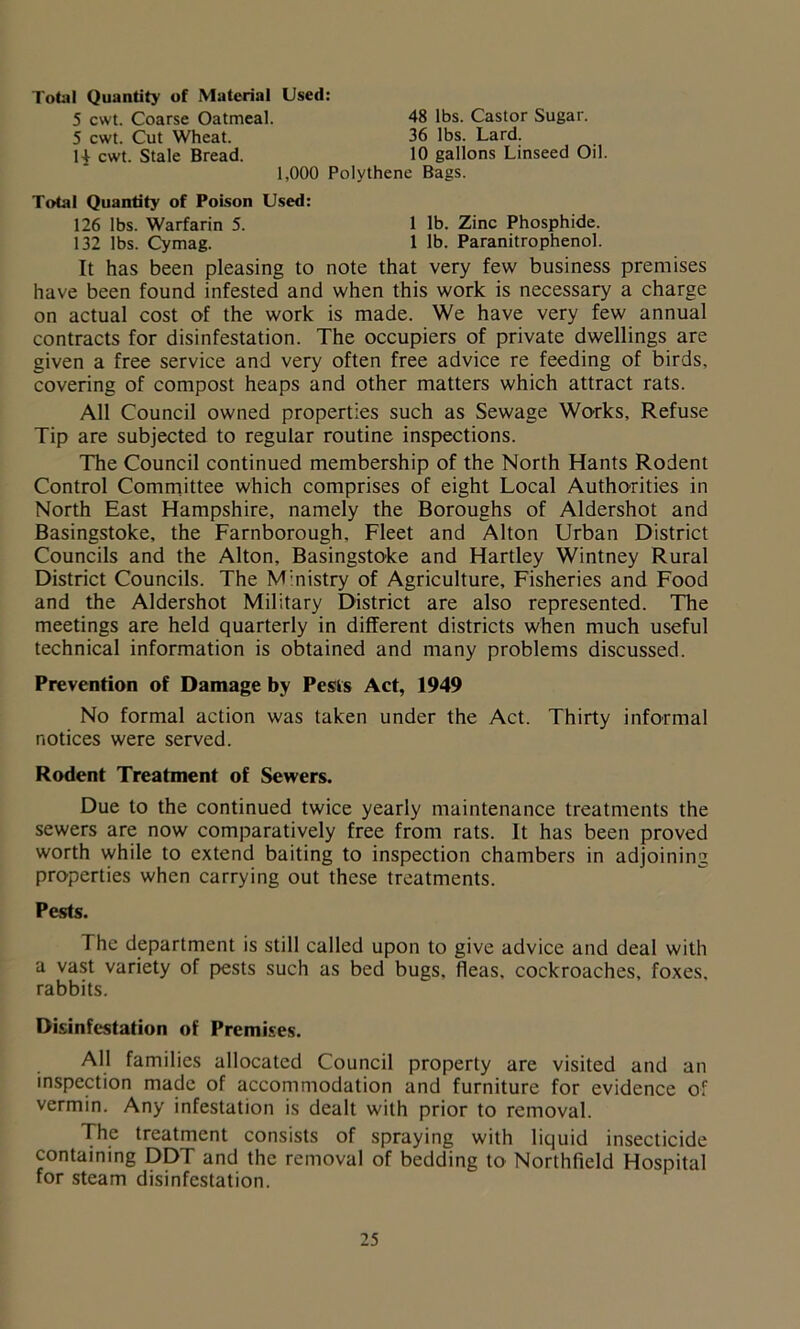 Total Quantity of Material Used: 5 cwt. Coarse Oatmeal. 5 cwt. Cut Wheat. 1+ cwt. Stale Bread. 48 lbs. Castor Sugar. 36 lbs. Lard. 10 gallons Linseed Oil. 1,000 Polythene Bags. Total Quantity of Poison Used: 126 lbs. Warfarin 5. 132 lbs. Cymag. 1 lb. Zinc Phosphide. 1 lb. Paranitrophenol. It has been pleasing to note that very few business premises have been found infested and when this work is necessary a charge on actual cost of the work is made. We have very few annual contracts for disinfestation. The occupiers of private dwellings are given a free service and very often free advice re feeding of birds, covering of compost heaps and other matters which attract rats. All Council owned properties such as Sewage Works, Refuse Tip are subjected to regular routine inspections. The Council continued membership of the North Hants Rodent Control Committee which comprises of eight Local Authorities in North East Hampshire, namely the Boroughs of Aldershot and Basingstoke, the Farnborough. Fleet and Alton Urban District Councils and the Alton, Basingstoke and Hartley Wintney Rural District Councils. The M:nistry of Agriculture, Fisheries and Food and the Aldershot Military District are also represented. The meetings are held quarterly in different districts when much useful technical information is obtained and many problems discussed. Prevention of Damage by Pests Act, 1949 No formal action was taken under the Act. Thirty informal notices were served. Rodent Treatment of Sewers. Due to the continued twice yearly maintenance treatments the sewers are now comparatively free from rats. It has been proved worth while to extend baiting to inspection chambers in adjoining properties when carrying out these treatments. The department is still called upon to give advice and deal with a vast variety of pests such as bed bugs, fleas, cockroaches, foxes, rabbits. Disinfestation of Premises. All families allocated Council property are visited and an inspection made of accommodation and furniture for evidence of vermin. Any infestation is dealt with prior to removal. The treatment consists of spraying with liquid insecticide containing DDT and the removal of bedding to Northfield Hospital for steam disinfestation. Pests.
