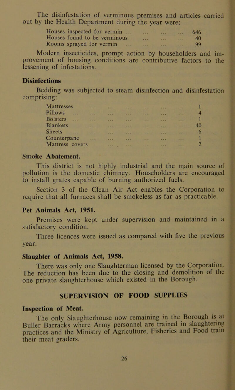 The disinfestation of verminous premises and articles carried out by the Health Department during the year were: Houses inspected for vermin ... 646 Houses found to be verminous 40 Rooms sprayed for vermin 99 Modern insecticides, prompt action by householders and im- provement of housing conditions are contributive factors to the lessening of infestations. Disinfections Bedding was subjected to steam disinfection and disinfestation comprising: Mattresses ... ... ... ... ... 1 Pillows 4 Bolsters ... ... ... ... ... ... ... 1 Blankets ... ... ... ... ... ... 40 Sheets ... ... ... ... ... ... ... 6 Counterpane ... ... ... ... ... ... 1 Mattress covers ... ... ... ... ... 2 Smoke Abatement. This district is not highly industrial and the main source of pollution is the domestic chimney. Householders are encouraged to install grates capable of burning authorized fuels. Section 3 of the Clean Air Act enables the Corporation to require that all furnaces shall be smokeless as far as practicable. Pet Animals Act, 1951. Premises were kept under supervision and maintained in a satisfactory condition. Three licences were issued as compared with five the previous year. Slaughter of Animals Act, 1958. There was only one Slaughterman licensed by the Corporation. The reduction has been due to the closing and demolition of the one private slaughterhouse which existed in the Borough. SUPERVISION OF FOOD SUPPLIES Inspection of Meat. The only Slaughterhouse now remaining in the Borough is at Buller Barracks where Army personnel are trained in slaughtering practices and the Ministry of Agriculture. Fisheries and Food train their meat graders.