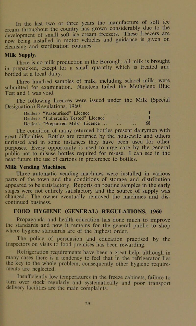 In the last two or three years the manufacture of soft ice cream throughout the country has grown considerably due to the development of small soft ice cream freezers. These freezers are now being installed in motor vehicles and guidance is given on cleansing and sterilization routines. Milk Supply. There is no milk production in the Borough; all milk is brought in prepacked, except for a small quantity which is treated and bottled at a local dairy. Three hundred samples of milk, including school milk, were submitted for examination. Nineteen failed the Methylene Blue Test and 1 was void. The following licences were issued under the Milk (Special Designation) Regulations, 1960: Dealer’s “Pasteurised” Licence 1 Dealer’s “Tuberculin Tested” Licence ... ... 1 Dealer’s “Prepacked Milk” Licence ... ... ... 68 The condition of many returned bottles present dairymen with great difficulties. Bottles are returned by the housewife and others unrinsed and in some instances they have been used for other purposes. Every opportunity is used to urge care by the general public not to misuse bottles required for re-use. I can see in the near future the use of cartons in preference to bottles. Milk Vending Machines. Three automatic vending machines were installed in various parts of the town and the conditions of storage and distribution appeared to be satisfactory. Reports on routine samples in the early stages were not entirely satisfactory and the source of supply was changed.' The owner eventually removed the machines and dis- continued business. FOOD HYGIENE (GENERAL) REGULATIONS, 1960 Propaganda and health education has done much to improve the standards and now it remains for the general public to shop where hygiene standards are of the highest order. 'I he policy of persuasion and education practised by the Inspectors on visits to food premises has been rewarding. Refrigeration requirements have been a great help, although in many cases there is a tendency to feel that in the refrigerator lies the key to the whole problem, consequently other hygiene require- ments are neglected. Insufficiently low temperatures in the freeze cabinets, failure to turn over stock regularly and systematically and poor transport delivery facilities are the main complaints.