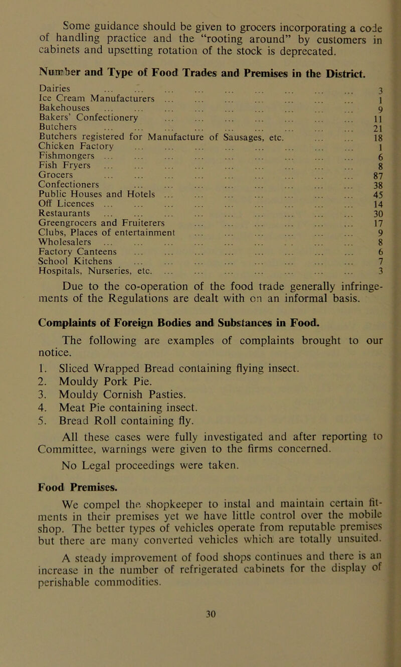 Some guidance should be given to grocers incorporating a code of handling practice and the “rooting around” by customers in cabinets and upsetting rotation of the stock is deprecated. Number and Type of Food Trades and Premises in the District. Dairies ... ... ... ... ... ... ... . 3 Ice Cream Manufacturers ... ... ... ... ... ... ... ] Bakehouses ... ... ... ... ... ... ... 9 Bakers’ Confectionery ... ... ... ... ... ... ... u Butchers ... ... ... ... ... ... ... ... ... 21 Butchers registered for Manufacture of Sausages, etc. ... ... 18 Chicken Factory ... ... ... ... ... ... ... ... 1 Fishmongers ... ... ... ... ... ... ... ... ... 6 Fish Fryers ... ... ... ... ... ... ... ... ... 8 Grocers ... ... ... ... ... ... ... ... ... 87 Confectioners ... ... ... ... ... ... ... ... 38 Public Houses and Hotels ... ... ... ... ... ... ... 45 Off Licences ... ... ... ... ... ... ... ... ... 14 Restaurants ... ... ... ... ... ... ... ... ... 30 Greengrocers and Fruiterers ... ... ... ... ... ... 17 Clubs, Places of entertainment ... ... ... ... ... ... 9 Wholesalers 8 Factory Canteens ... ... ... ... ... ... 6 School Kitchens ... ... ... ... ... ... ... ... 7 Hospitals, Nurseries, etc. ... ... ... ... ... ... ... 3 Due to the co-operation of the food trade generally infringe- ments of the Regulations are dealt with on an informal basis. Complaints of Foreign Bodies and Substances in Food. The following are examples of complaints brought to our notice. 1. Sliced Wrapped Bread containing flying insect. 2. Mouldy Pork Pie. 3. Mouldy Cornish Pasties. 4. Meat Pie containing insect. 5. Bread Roll containing fly. All these cases were fully investigated and after reporting to Committee, warnings were given to the firms concerned. No Legal proceedings were taken. Food Premises. We compel the shopkeeper to instal and maintain certain fit- ments in their premises yet we have little control over the mobile shop. The better types of vehicles operate from reputable premises but there are many converted vehicles which are totally unsuited. A steady improvement of food shops continues and there is an increase in the number of refrigerated cabinets for the display of perishable commodities.