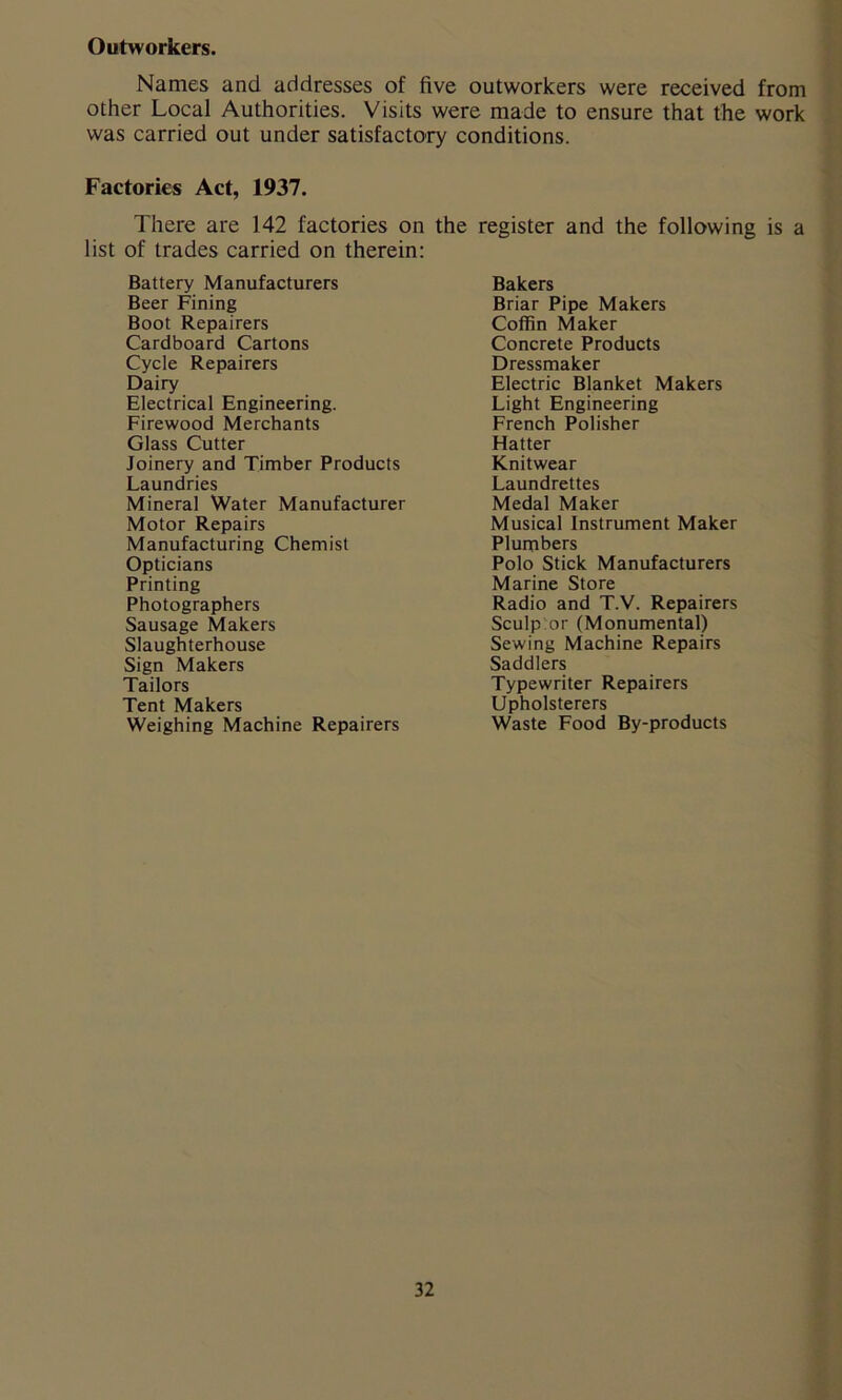 Outworkers. Names and addresses of five outworkers were received from other Local Authorities. Visits were made to ensure that the work was carried out under satisfactory conditions. Factories Act, 1937. There are 142 factories on the register and the following is a list of trades carried on therein: Battery Manufacturers Beer Fining Boot Repairers Cardboard Cartons Cycle Repairers Dairy Electrical Engineering. Firewood Merchants Glass Cutter Joinery and Timber Products Laundries Mineral Water Manufacturer Motor Repairs Manufacturing Chemist Opticians Printing Photographers Sausage Makers Slaughterhouse Sign Makers Tailors Tent Makers Weighing Machine Repairers Bakers Briar Pipe Makers Coffin Maker Concrete Products Dressmaker Electric Blanket Makers Light Engineering French Polisher Hatter Knitwear Laundrettes Medal Maker Musical Instrument Maker Plumbers Polo Stick Manufacturers Marine Store Radio and T.V. Repairers Sculp or (Monumental) Sewing Machine Repairs Saddlers Typewriter Repairers Upholsterers Waste Food By-products