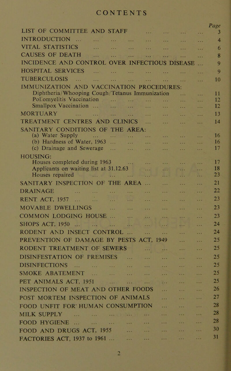 CONTENTS Page LIST OF COMMITTEE AND STAFF 3 INTRODUCTION 4 VITAL STATISTICS 6 CAUSES OF DEATH 8 INCIDENCE AND CONTROL OVER INFECTIOUS DISEASE ... 9 HOSPITAL SERVICES 9 TUBERCULOSIS 10 IMMUNIZATION AND VACCINATION PROCEDURES: Diphtheria/Whooping Cough/Tetanus Immunization 11 Poliomyelitis Vaccination ... ... ... ... ... ... 12 Smallpox Vaccination ... ... ... ... ... 12 MORTUARY 13 TREATMENT CENTRES AND CLINICS 14 SANITARY CONDITIONS OF THE AREA: (a) Water Supply 16 (b) Hardness of Water, 1963 16 (c) Drainage and Sewerage 17 HOUSING: Houses completed during 1963 ... ... ... ... ... 17 Applicants on waiting list at 31.12.63 18 Houses repaired ... ... ... ... ... ... ... 23 SANITARY INSPECTION OF THE AREA 21 DRAINAGE 22 RENT ACT, 1957 ... 23 MOVABLE DWELLINGS 23 COMMON LODGING HOUSE 23 SHOPS ACT, 1950 ... 24 RODENT AND INSECT CONTROL 24 PREVENTION OF DAMAGE BY PESTS ACT, 1949 25 RODENT TREATMENT OF SEWERS 25 DISINFESTATION OF PREMISES 25 DISINFECTIONS 25 SMOKE ABATEMENT 25 PET ANIMALS ACT, 1951 25 INSPECTION OF MEAT AND OTHER FOODS ... 26 POST MORTEM INSPECTION OF ANIMALS 27 FOOD UNFIT FOR HUMAN CONSUMPTION 28 MILK SUPPLY 28 FOOD HYGIENE 28 FOOD AND DRUGS ACT, 1955 30 FACTORIES ACT, 1937 to 1961 31