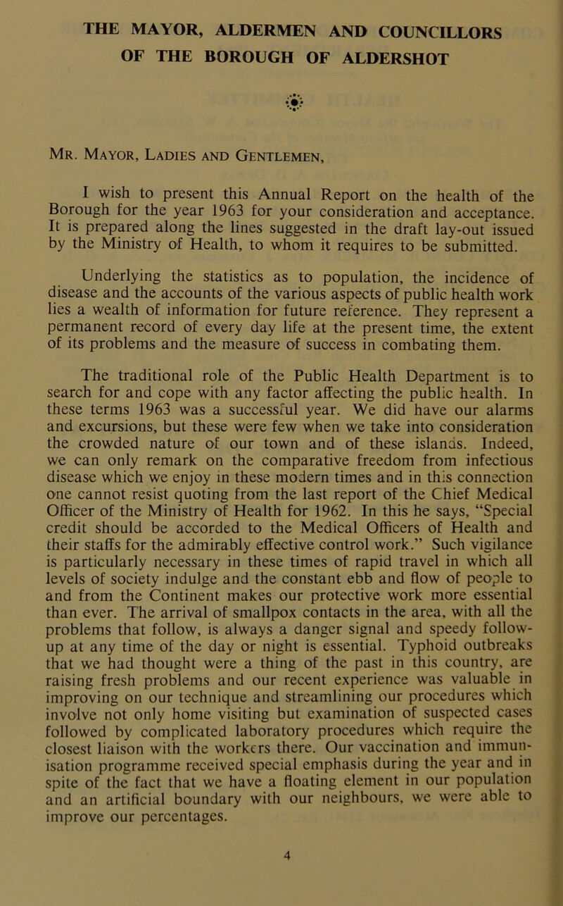 THE MAYOR, ALDERMEN AND COUNCILLORS OF THE BOROUGH OF ALDERSHOT Mr. Mayor, Ladies and Gentlemen, I wish to present this Annual Report on the health of the Borough for the year 1963 for your consideration and acceptance. It is prepared along the lines suggested in the draft lay-out issued by the Ministry of Health, to whom it requires to be submitted. Underlying the statistics as to population, the incidence of disease and the accounts of the various aspects of public health work lies a wealth of information for future reference. They represent a permanent record of every day life at the present time, the extent of its problems and the measure of success in combating them. The traditional role of the Public Health Department is to search for and cope with any factor affecting the public health. In these terms 1963 was a successful year. We did have our alarms and excursions, but these were few when we take into consideration the crowded nature of our town and of these islands. Indeed, we can only remark on the comparative freedom from infectious disease which we enjoy in these modern times and in this connection one cannot resist quoting from the last report of the Chief Medical Officer of the Ministry of Health for 1962. In this he says, “Special credit should be accorded to the Medical Officers of Health and their staffs for the admirably effective control work.” Such vigilance is particularly necessary in these times of rapid travel in which all levels of society indulge and the constant ebb and flow of people to and from the Continent makes our protective work more essential than ever. The arrival of smallpox contacts in the area, with all the problems that follow, is always a danger signal and speedy follow- up at any time of the day or night is essential. Typhoid outbreaks that we had thought were a thing of the past in this country, are raising fresh problems and our recent experience was valuable in improving on our technique and streamlining our procedures which involve not only home visiting but examination of suspected cases followed by complicated laboratory procedures which require the closest liaison with the workers there. Our vaccination and immun- isation programme received special emphasis during the year and in spite of the fact that we have a floating element in our population and an artificial boundary with our neighbours, we were able to improve our percentages.