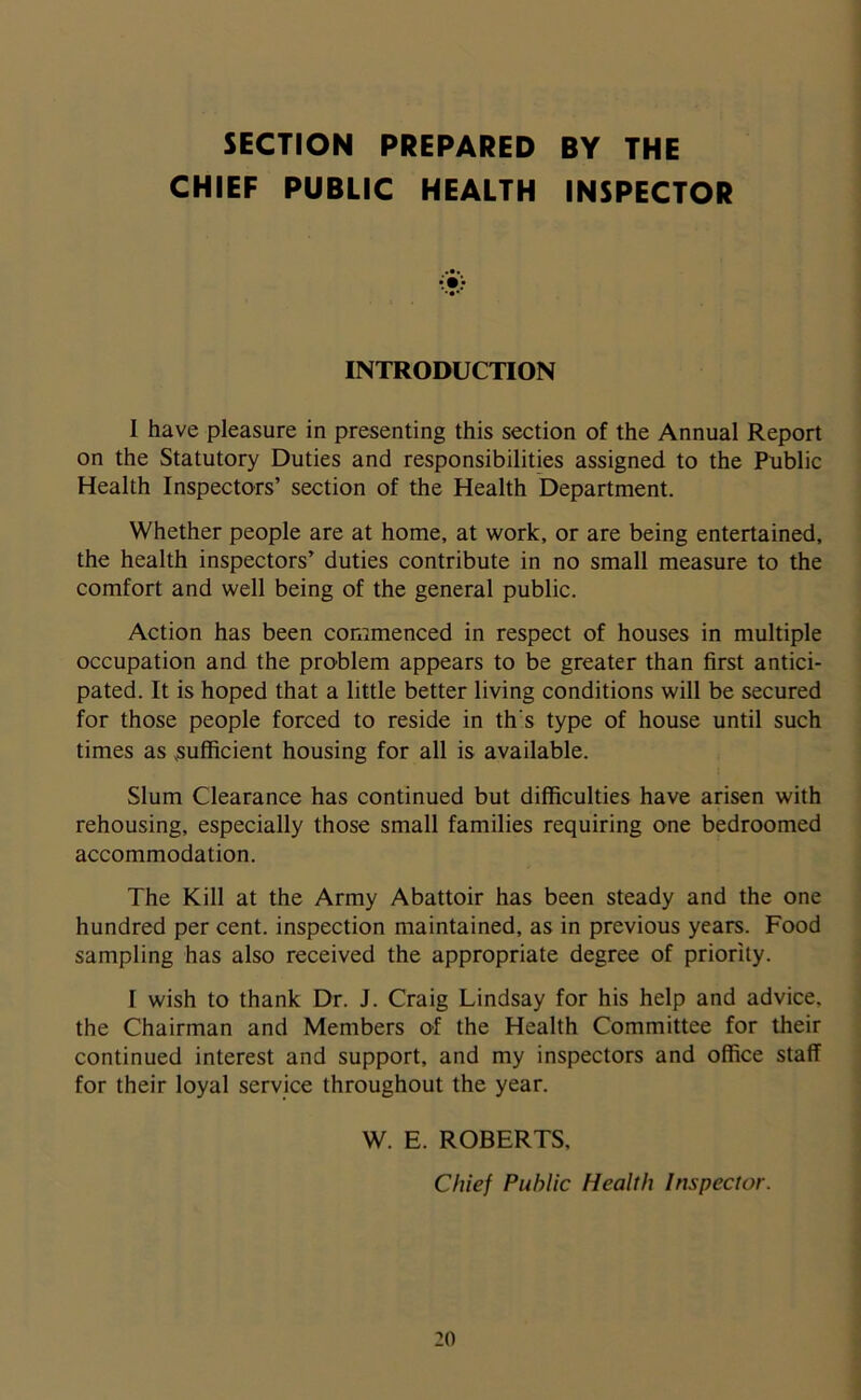 SECTION PREPARED BY THE CHIEF PUBLIC HEALTH INSPECTOR INTRODUCTION 1 have pleasure in presenting this section of the Annual Report on the Statutory Duties and responsibilities assigned to the Public Health Inspectors’ section of the Health Department. Whether people are at home, at work, or are being entertained, the health inspectors’ duties contribute in no small measure to the comfort and well being of the general public. Action has been commenced in respect of houses in multiple occupation and the problem appears to be greater than first antici- pated. It is hoped that a little better living conditions will be secured for those people forced to reside in th's type of house until such times as .sufficient housing for all is available. Slum Clearance has continued but difficulties have arisen with rehousing, especially those small families requiring one bedroomed accommodation. The Kill at the Army Abattoir has been steady and the one hundred per cent, inspection maintained, as in previous years. Food sampling has also received the appropriate degree of priority. I wish to thank Dr. J. Craig Lindsay for his help and advice, the Chairman and Members of the Health Committee for their continued interest and support, and my inspectors and office staff for their loyal service throughout the year. W. E. ROBERTS, Chief Public Health Inspector.