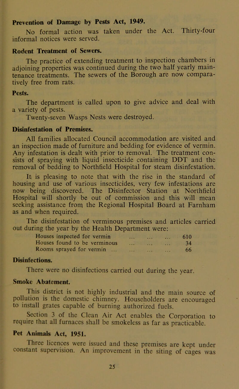 Prevention of Damage by Pests Act, 1949. No formal action was taken under the Act. Thirty-four informal notices were served. Rodent Treatment of Sewers. The practice of extending treatment to inspection chambers in adjoining properties was continued during the two half yearly main- tenance treatments. The sewers of the Borough are now compara- tively free from rats. Pests. The department is called upon to give advice and deal with a variety of pests. Twenty-seven Wasps Nests were destroyed. Disinfestation of Premises. All families allocated Council accommodation are visited and an inspection made of furniture and bedding for evidence of vermin. Any infestation is dealt with prior to removal. The treatment con- sists of spraying with liquid insecticide containing DDT and the removal of bedding to Northfield Hospital for steam disinfestation. It is pleasing to note that with the rise in the standard of housing and use of various insecticides, very few infestations are now being discovered. The Disinfector Station at Northfield Hospital will shortly be out of commission and this will mean seeking assistance from the Regional Hospital Board at Farnham as and when required. The disinfestation of verminous premises and articles carried out during the year by the Health Department were: Houses inspected for vermin 610 Houses found to be verminous 34 Rooms sprayed for vermin 66 Disinfections. There were no disinfections carried out during the year. Smoke Abatement. This district is not highly industrial and the main source of pollution is the domestic chimney. Householders are encouraged to install grates capable of burning authorized fuels. Section 3 of the Clean Air Act enables the Corporation to require that all furnaces shall be smokeless as far as practicable. Pet Animals Act, 1951. Three licences were issued and these premises are kept under constant supervision. An improvement in the siting of cages was