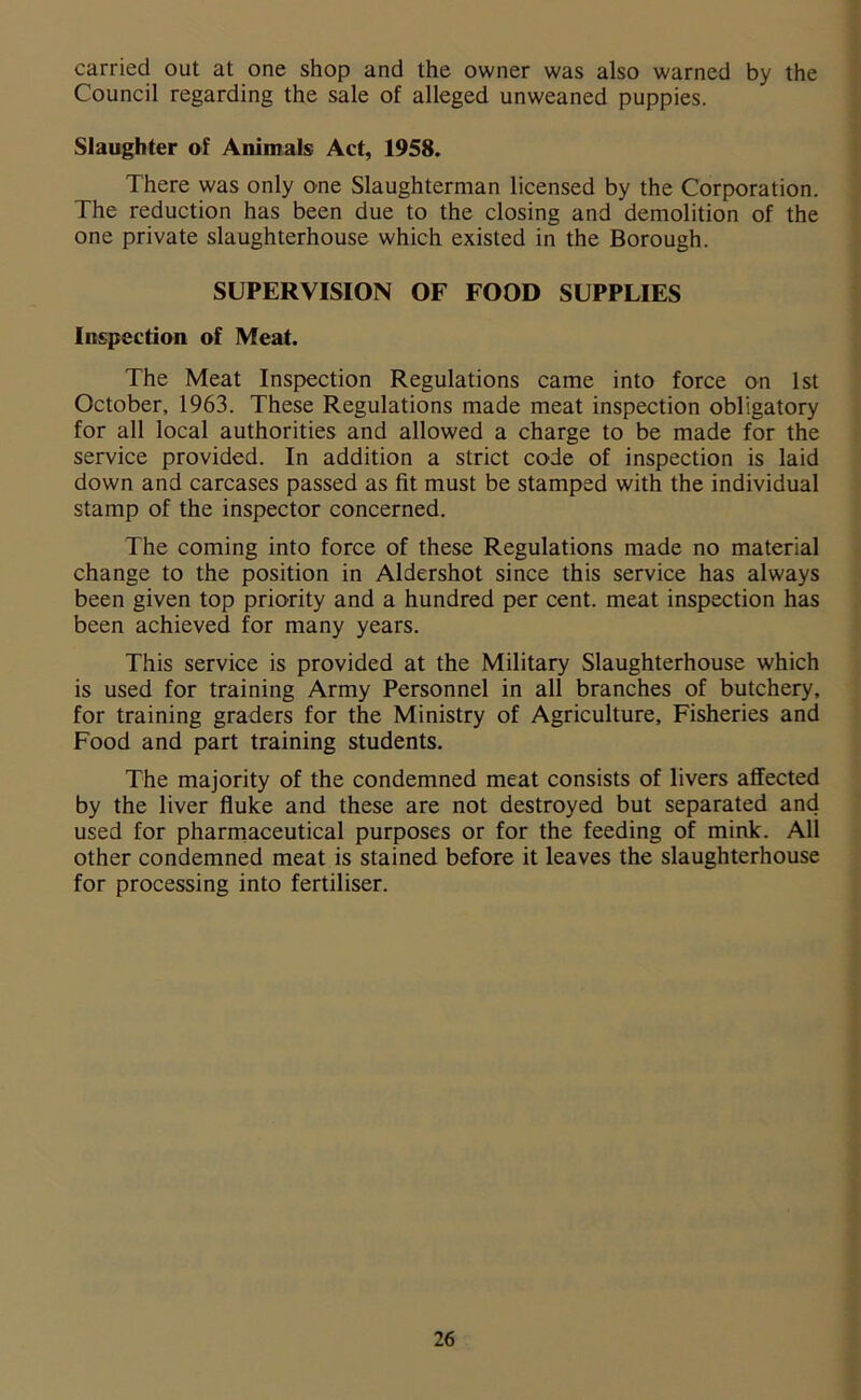 carried out at one shop and the owner was also warned by the Council regarding the sale of alleged unweaned puppies. Slaughter of Animals Act, 1958. There was only one Slaughterman licensed by the Corporation. The reduction has been due to the closing and demolition of the one private slaughterhouse which existed in the Borough. SUPERVISION OF FOOD SUPPLIES Inspection of Meat. The Meat Inspection Regulations came into force on 1st October, 1963. These Regulations made meat inspection obligatory for all local authorities and allowed a charge to be made for the service provided. In addition a strict code of inspection is laid down and carcases passed as fit must be stamped with the individual stamp of the inspector concerned. The coming into force of these Regulations made no material change to the position in Aldershot since this service has always been given top priority and a hundred per cent, meat inspection has been achieved for many years. This service is provided at the Military Slaughterhouse which is used for training Army Personnel in all branches of butchery, for training graders for the Ministry of Agriculture, Fisheries and Food and part training students. The majority of the condemned meat consists of livers affected by the liver fluke and these are not destroyed but separated and used for pharmaceutical purposes or for the feeding of mink. All other condemned meat is stained before it leaves the slaughterhouse for processing into fertiliser.