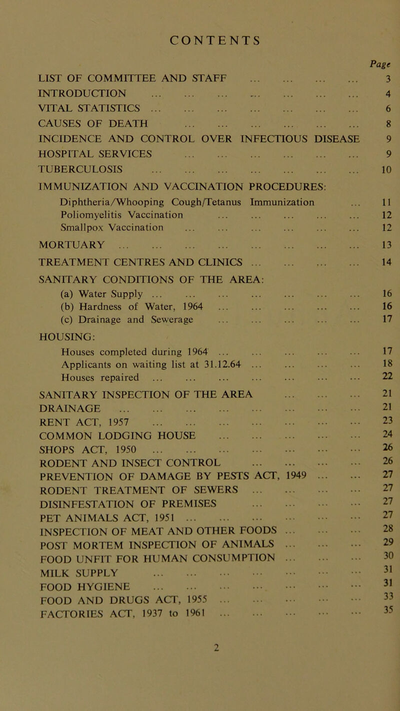 CONTENTS Page LIST OF COMMITTEE AND STAFF 3 INTRODUCTION 4 VITAL STATISTICS 6 CAUSES OF DEATH 8 INCIDENCE AND CONTROL OVER INFECTIOUS DISEASE 9 HOSPITAL SERVICES 9 TUBERCULOSIS 10 IMMUNIZATION AND VACCINATION PROCEDURES: Diphtheria/Whooping Cough/Tetanus Immunization ... 11 Poliomyelitis Vaccination ... ... ... ... ... 12 Smallpox Vaccination ... ... ... ... ... ... 12 MORTUARY 13 TREATMENT CENTRES AND CLINICS 14 SANITARY CONDITIONS OF THE AREA: (a) Water Supply ... ... ... ... ... ... ... 16 (b) Hardness of Water, 1964 ... ... ... ... ... 16 (c) Drainage and Sewerage ... ... ... ... ... 17 HOUSING: Houses completed during 1964 ... ... ... ... ••• 17 Applicants on waiting list at 31.12.64 ... ... 18 Houses repaired ... ... ... ... ... ... ... 22 SANITARY INSPECTION OF THE AREA 21 DRAINAGE 21 RENT ACT, 1957 23 COMMON LODGING HOUSE 24 SHOPS ACT, 1950 26 RODENT AND INSECT CONTROL 26 PREVENTION OF DAMAGE BY PESTS ACT, 1949 27 RODENT TREATMENT OF SEWERS DISINFESTATION OF PREMISES PET ANIMALS ACT, 1951 27 INSPECTION OF MEAT AND OTHER FOODS 28 POST MORTEM INSPECTION OF ANIMALS 29 FOOD UNFIT FOR HUMAN CONSUMPTION 30 MILK SUPPLY 31 FOOD HYGIENE 31 FOOD AND DRUGS ACT, 1955 FACTORIES ACT, 1937 to 1961