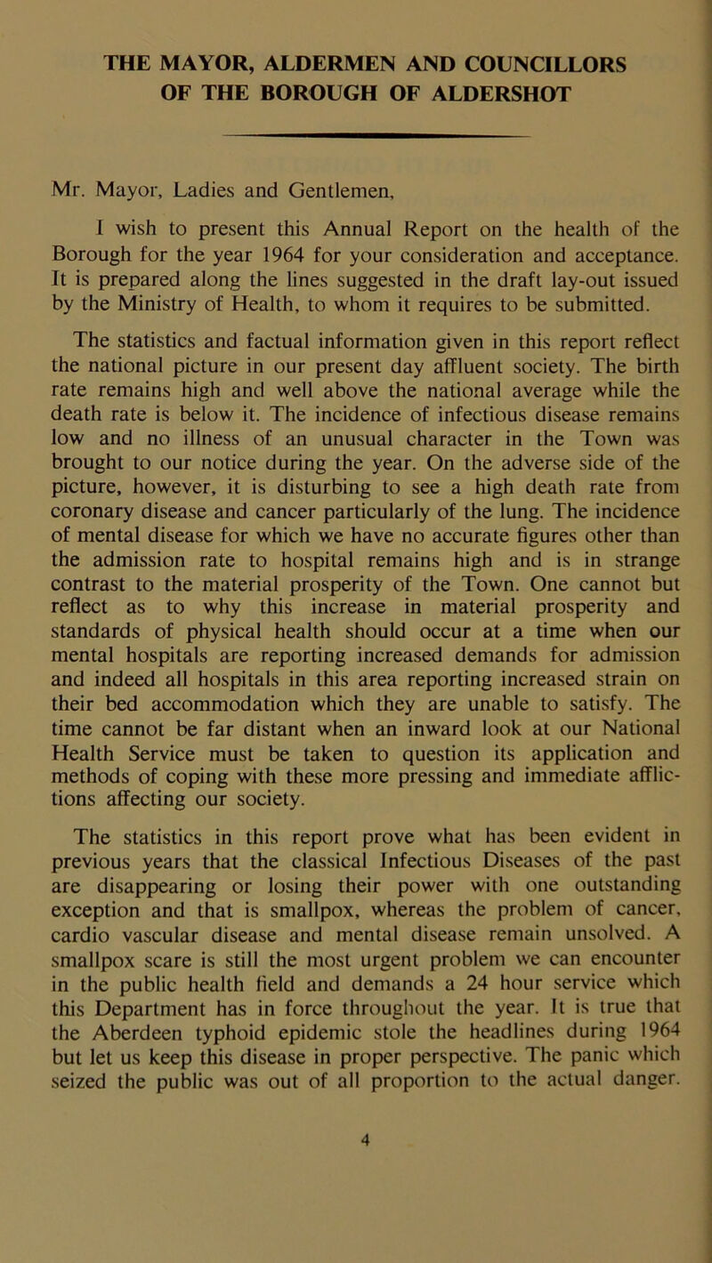 THE MAYOR, ALDERMEN AND COUNCILLORS OF THE BOROUGH OF ALDERSHOT Mr. Mayor, Ladies and Gentlemen, I wish to present this Annual Report on the health of the Borough for the year 1964 for your consideration and acceptance. It is prepared along the lines suggested in the draft lay-out issued by the Ministry of Health, to whom it requires to be submitted. The statistics and factual information given in this report reflect the national picture in our present day affluent society. The birth rate remains high and well above the national average while the death rate is below it. The incidence of infectious disease remains low and no illness of an unusual character in the Town was brought to our notice during the year. On the adverse side of the picture, however, it is disturbing to see a high death rate from coronary disease and cancer particularly of the lung. The incidence of mental disease for which we have no accurate figures other than the admission rate to hospital remains high and is in strange contrast to the material prosperity of the Town. One cannot but reflect as to why this increase in material prosperity and standards of physical health should occur at a time when our mental hospitals are reporting increased demands for admission and indeed all hospitals in this area reporting increased strain on their bed accommodation which they are unable to satisfy. The time cannot be far distant when an inward look at our National Health Service must be taken to question its application and methods of coping with these more pressing and immediate afflic- tions affecting our society. The statistics in this report prove what has been evident in previous years that the classical Infectious Diseases of the past are disappearing or losing their power with one outstanding exception and that is smallpox, whereas the problem of cancer, cardio vascular disease and mental disease remain unsolved. A smallpox scare is still the most urgent problem we can encounter in the public health field and demands a 24 hour service which this Department has in force throughout the year. It is true that the Aberdeen typhoid epidemic stole the headlines during 1964 but let us keep this disease in proper perspective. The panic which seized the public was out of all proportion to the actual danger.