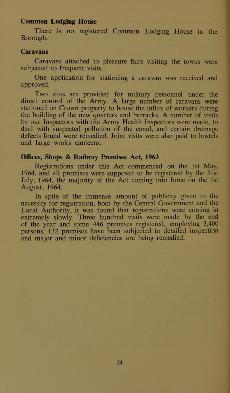 Common Lodging House There is no registered Common Lodging House in the Borough. Caravans Caravans attached to pleasure fairs visiting the towns were subjected to frequent visits. One application for stationing a caravan was received and approved. Two sites are provided for military personnel under the direct control of the Army. A large number of caravans were stationed on Crown property to house the influx of workers during the building of the new quarters and barracks. A number of visits by our Inspectors with the Army Health Inspectors were made, to deal with suspected pollution of the canal, and certain drainage defects found were remedied. Joint visits were also paid to hostels and large works canteens. Offices, Shops & Railway Premises Act, 1963 Registrations under this Act commenced on the 1st May, 1964, and all premises were supposed to be registered by the 31st July, 1964, the majority of the Act coming into force on the 1st August, 1964. In spite of the immense amount of publicity given to the necessity for registration, both by the Central Government and the Local Authority, it was found that registrations were coming in extremely slowly. Three hundred visits were made by the end of the year and some 446 premises registered, employing 3,400 persons. 132 premises have been subjected to detailed inspection and major and minor deficiencies are being remedied.