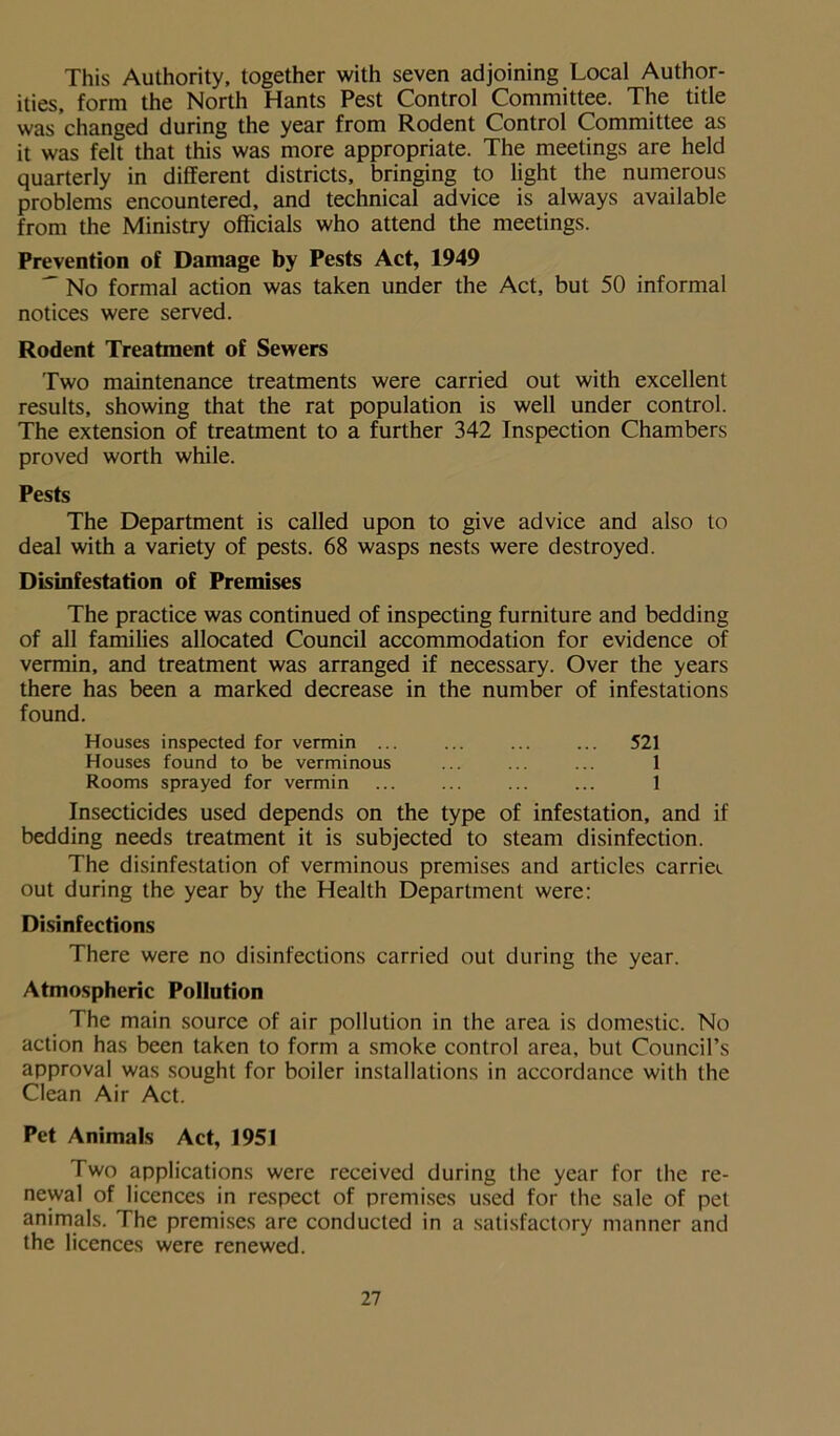 This Authority, together with seven adjoining Local Author- ities, form the North Hants Pest Control Committee. The title was changed during the year from Rodent Control Committee as it was felt that this was more appropriate. The meetings are held quarterly in different districts, bringing to light the numerous problems encountered, and technical advice is always available from the Ministry officials who attend the meetings. Prevention of Damage by Pests Act, 1949 No formal action was taken under the Act, but 50 informal notices were served. Rodent Treatment of Sewers Two maintenance treatments were carried out with excellent results, showing that the rat population is well under control. The extension of treatment to a further 342 Inspection Chambers proved worth while. Pests The Department is called upon to give advice and also to deal with a variety of pests. 68 wasps nests were destroyed. Disinfestation of Premises The practice was continued of inspecting furniture and bedding of all families allocated Council accommodation for evidence of vermin, and treatment was arranged if necessary. Over the years there has been a marked decrease in the number of infestations found. Houses inspected for vermin ... ... ... ... 521 Houses found to be verminous ... ... ... 1 Rooms sprayed for vermin ... ... ... ... 1 Insecticides used depends on the type of infestation, and if bedding needs treatment it is subjected to steam disinfection. The disinfestation of verminous premises and articles carrier out during the year by the Health Department were: Disinfections There were no disinfections carried out during the year. Atmospheric Pollution The main source of air pollution in the area is domestic. No action has been taken to form a smoke control area, but Council’s approval was sought for boiler installations in accordance with the Clean Air Act. Pet Animals Act, 1951 Two applications were received during the year for the re- newal of licences in respect of premises used for the sale of pet animals. The premises are conducted in a satisfactory manner and the licences were renewed.