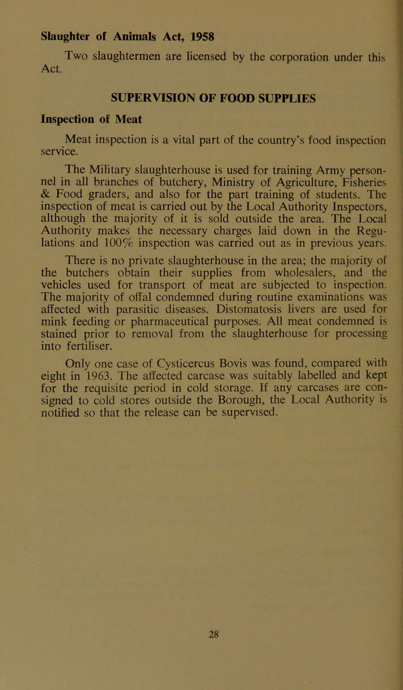 Slaughter of Animals Act, 1958 Two slaughtermen are licensed by the corporation under this Act. SUPERVISION OF FOOD SUPPLIES Inspection of Meat Meat inspection is a vital part of the country’s food inspection service. The Military slaughterhouse is used for training Army person- nel in all branches of butchery. Ministry of Agriculture, Fisheries & Food graders, and also for the part training of students. The inspection of meat is carried out by the Local Authority Inspectors, although the majority of it is sold outside the area. The Local Authority makes the necessary charges laid down in the Regu- lations and 100% inspection was carried out as in previous years. There is no private slaughterhouse in the area; the majority of the butchers obtain their supplies from wholesalers, and the vehicles used for transport of meat are subjected to inspection. The majority of offal condemned during routine examinations was affected with parasitic diseases. Distomatosis livers are used for mink feeding or pharmaceutical purposes. All meat condemned is stained prior to removal from the slaughterhouse for processing into fertiliser. Only one case of Cysticercus Bovis was found, compared with eight in 1963. The affected carcase was suitably labelled and kept for the requisite period in cold storage. If any carcases are con- signed to cold stores outside the Borough, the Local Authority is notified so that the release can be supervised.