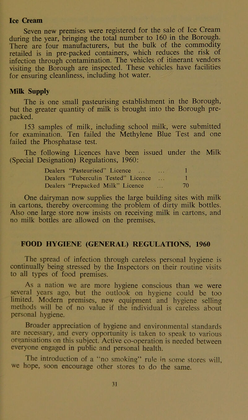 Ice Cream Seven new premises were registered for the sale of Ice Cream during the year, bringing the total number to 160 in the Borough. There are four manufacturers, but the bulk of the commodity retailed is in pre-packed containers, which reduces the risk of infection through contamination. The vehicles of itinerant vendors visiting the Borough are inspected. These vehicles have facilities for ensuring cleanliness, including hot water. Milk Supply The is one small pasteurising establishment in the Borough, but the greater quantity of milk is brought into the Borough pre- packed. 153 samples of milk, including school milk, were submitted for examination. Ten failed the Methylene Blue Test and one failed the Phosphatase test. The following Licences have been issued under the Milk (Special Designation) Regulations, 1960: Dealers “Pasteurised” Licence ... ... 1 Dealers “Tuberculin Tested” Licence ... 1 Dealers “Prepacked Milk” Licence ... 70 One dairyman now supplies the large building sites with milk in cartons, thereby overcoming the problem of dirty milk bottles. Also one large store now insists on receiving milk in cartons, and no milk bottles are allowed on the premises. FOOD HYGIENE (GENERAL) REGULATIONS, 1960 The spread of infection through careless personal hygiene is continually being stressed by the Inspectors on their routine visits to all types of food premises. As a nation we are more hygiene conscious than we were several years ago, but the outlook on hygiene could be too limited. Modern premises, new equipment and hygiene selling methods will be of no value if the individual is careless about personal hygiene. Broader appreciation of hygiene and environmental standards are necessary, and every opportunity is taken to speak to various organisations on this subject. Active co-operation is needed between everyone engaged in public and personal health. The introduction of a “no smoking” rule in some stores will, we hope, soon encourage other stores to do the same.