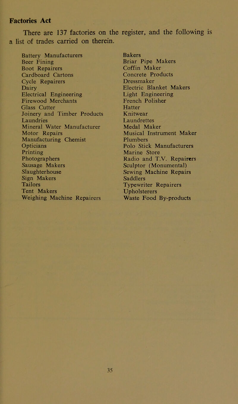 Factories Act There are 137 factories on the register, and the following is a list of trades carried on therein. Battery Manufacturers Bakers Beer Fining Briar Pipe Makers Boot Repairers Coffin Maker Cardboard Cartons Concrete Products Cycle Repairers Dressmaker Dairy Electric Blanket Makers Electrical Engineering Light Engineering Firewood Merchants French Polisher Glass Cutter Hatter Joinery and Timber Products Knitwear Laundries Laundrettes Mineral Water Manufacturer Medal Maker Motor Repairs Musical Instrument Maker Manufacturing Chemist Plumbers Opticians Polo Stick Manufacturers Printing Marine Store Photographers Radio and T.V. Repairers Sausage Makers Sculptor (Monumental) Slaughterhouse Sewing Machine Repairs Sign Makers Saddlers Tailors Typewriter Repairers Tent Makers Upholsterers Weighing Machine Repairers Waste Food By-products