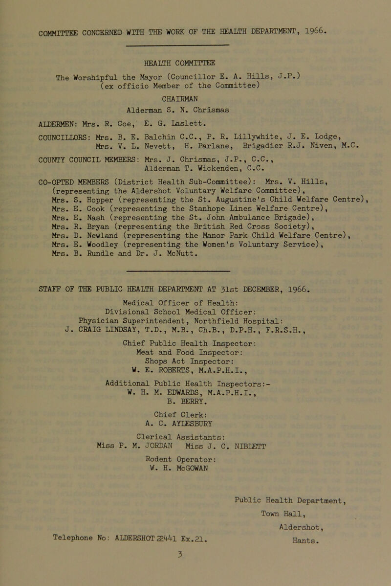 COMMITTEE CONCERNED WITH THE WORK OF THE HEALTH DEPARTMENT, 1966. HEALTH COMMITTEE The Worshipful the Mayor (Councillor E. A. Hills, J.P.) (ex officio Member of the Committee) CHAIRMAN Alderman S. N. Chrismas ALDERMEN: Mrs. R. Coe, E. G. Laslett. COUNCILLORS: Mrs. B. E. Balchin C.C., P. R. Lillywhite, J. E. Lodge, Mrs. V. L. Nevett, H. Parlane, Brigadier R.J. Niven, M.C. COUNTY COUNCIL MEMBERS: Mrs. J. Chrismas, J.P., C.C., Alderman T. Wickenden, C.C. CO-OPTED MEMBERS (District Health Sub-Committee): Mrs. V. Hills, (representing the Aldershot Voluntary Welfare Committee), Mrs. S. Hopper (representing the St. Augustine's Child Welfare Centre), Mrs. E. Cook (representing the Stanhope Lines Welfare Centre), Mrs. E. Nash (representing the St. John Ambulance Brigade), Mrs. R. Bryan (representing the British Red Cross Society), Mrs. D. Newland (representing the Manor Park Child Welfare Centre), Mrs. E. Woodley (representing the Women's Voluntary Service), Mrs. B. Rundle and Dr. J. McNutt. STAFF OF THE PUBLIC HEALTH DEPARTMENT AT 31st DECEMBER, 1966. Medical Officer of Health: Divisional School Medical Officer: Physician Superintendent, Northfield Hospital: J. CRAIG LINDSAY, T.D., M.B., Ch.B., D.P.H., F.R.S.H., Chief Public Health Inspector: Meat and Food Inspector: Shops Act Inspector: W. E. ROBERTS, M.A.P.H.I., Additional Public Health Inspectors:- W. H. M. EDWARDS, M.A.P.H.I., B. BERRY. Chief Clerk: A. C. AYLESBURY Clerical Assistants: Miss P. M. JORDAN Miss J. C. NIBLETT Rodent Operator: w. h. McGowan Telephone No: ALDERSHOT 22441 Ex.21. Public Health Department, Town Hall, Aldershot, Hants.