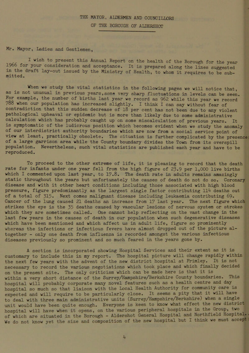 THE MAYOR, ALDERMEN AND COUNCILLORS OF THE BOROUGH OF ALDERSHOT Mr. Mayor, Ladies and Gentlemen, I wish to present this Annual Report on the health of the Borough for the year 1966 for your consideration and acceptance. It is prepared along the lines suggested in the draft lay-out issued by the Ministry of Health, to whom it requires to be sub- mitted. When we study the vital statistics in the following pages we will notice that, as is not unusual in previous years,some very sharp fluctuations in levels can be seen. For example, the number of births last year we record as 962 while this year we record 788 when our population has increased slightly. I think I can say without fear of contradiction that this sudden decrease of l8 per cent has not been due to any violent pathological upheaval or epidemic but is more than likely due to some administrative calculation which has probably caught up on some miscalculation of previous years. It is symptomatic of the ludicrous position which becomes evident when we study the anomaly of our interdistrict authority boundaries which sire now from a social service point of view at least, practically obsolete. The situation is further complicated by the presence of a large garrison area while the County boundary divides the Town from its overspill population. Nevertheless, such vital statistics are published each year and have to be reproduced. To proceed to the other extreme of life, it is pleasing to record that the death rate for infants under one year fell from the high figure of 23.9 per 1,000 live births which I commented upon last year, to 17-8. The death rate in adults remains amazingly static throughout the years but unfortunately the causes of death do not do so. Coronary disease and with it other heart conditions including those associated with high blood pressure, figure predominantly as the largest single factor contributing 114 deaths out of a total of 315» Next comes malignant disease including leukaemia contributing 69. Cancer of the lung caused 21 deaths an increase from 17 last year. The next figure which strikes the eye is the 35 deaths caused by vascular lesions of nervous system or strokes which they are sometimes called. One cannot help reflecting on the vast change in the last few years in the causes of death in our population when such degenerative diseases which have been mentioned and which affect us in adult life, figure so prominently whereas the infections or infectious fevers have almost dropped out of the picture al- together - only one death from influenza is recorded amongst the various infectious diseases previously so prominent and so much feared in the years gone by. A section is incorporated showing Hospital Services and their extent as it is customary to include this in my report. The hospital picture will change rapidly within the next few years with the advent of the new district hospital at Frimley. It is not necessary to record the various negotiations which took place and which finally decided on the present site. The only criticism which can be made here is that it is within a very short distance of the Surrey/Hampshire/Berkshire County boundaries. This hospital will probably corporate many novel features such as a health centre and day hospital so much so that liaison with the Local Health Authority for community care is expected and will require to be particularly close. It seems a pity that it will have to deal with three main administrative units (Surrey/Hampshire/Berkshire) when a single unit would have been quite enough. Everyone is keen to know what effect the new district hospital will have when it opens, on the various peripheral hospitals in the Group, two of which are situated in the Borough - Aldershot General Hospital and Northfield Hospital. We do not know yet the size and composition of the new hospital but I think we must accep