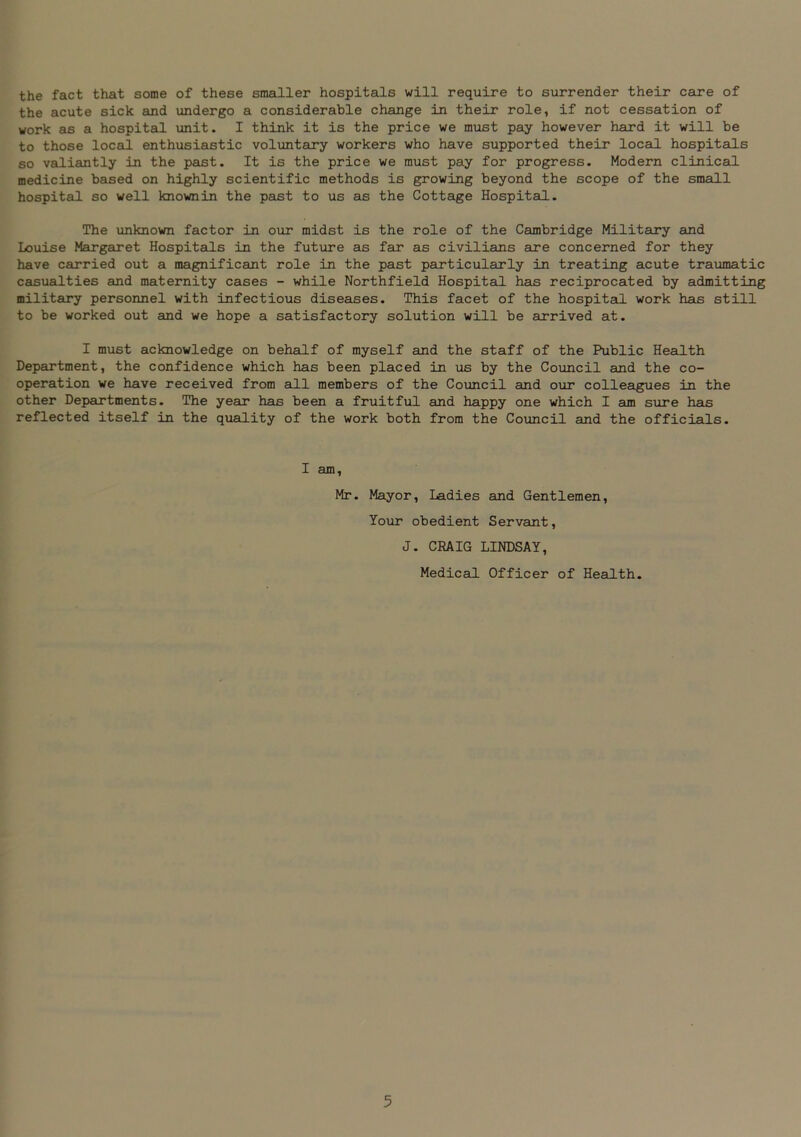 the fact that some of these smaller hospitals will require to surrender their care of the acute sick and undergo a considerable change in their role, if not cessation of work as a hospital unit. I think it is the price we must pay however hard it will be to those local enthusiastic voluntary workers who have supported their local hospitals so valiantly in the past. It is the price we must pay for progress. Modern clinical medicine based on highly scientific methods is growing beyond the scope of the small hospital so well knownin the past to us as the Cottage Hospital. The unknown factor in our midst is the role of the Cambridge Military and Louise Margaret Hospitals in the future as far as civilians are concerned for they have carried out a magnificant role in the past particularly in treating acute traumatic casualties and maternity cases - while Northfield Hospital has reciprocated by admitting military personnel with infectious diseases. This facet of the hospital work has still to be worked out and we hope a satisfactory solution will be arrived at. I must acknowledge on behalf of myself and the staff of the Public Health Department, the confidence which has been placed in us by the Council and the co- operation we have received from all members of the Council and our colleagues in the other Departments. The year has been a fruitful and happy one which I am sure has reflected itself in the quality of the work both from the Council and the officials. I am, Mr. Mayor, Ladies and Gentlemen, Your obedient Servant, J. CRAIG LINDSAY, Medical Officer of Health.