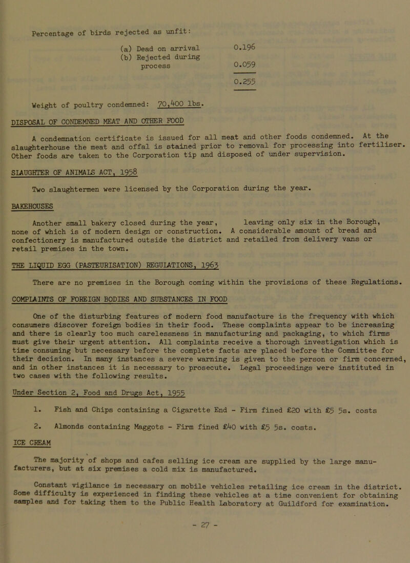 Percentage of birds rejected as unfit: (a) Dead on arrival (b) Rejected during process Weight of poultry condemned: 70,400 lbs. DISPOSAL OF CONDEMNED MEAT AND OTHER POOD A condemnation certificate is issued for all meat and other foods condemned. At the slaughterhouse the meat and offal is stained prior to removal for processing into fertiliser Other foods are taken to the Corporation tip and disposed of under supervision. SLAUGHTER OF ANIMALS ACT, 1958 Two slaughtermen were licensed by the Corporation during the year. BAKEHOUSES 0.196 0.059 0.255 Another small bakery closed during the year, leaving only six in the Borough, none of which is of modern design or construction. A considerable amount of bread and confectionery is manufactured outside the district and retailed from delivery vans or retail premises in the town. THE LIQUID EGG (PASTEURISATION) REGULATIONS, 1963 There are no premises in the Borough coming within the provisions of these Regulations. COMPLAINTS OF FOREIGN BODIES AND SUBSTANCES IN FOOD One of the disturbing features of modern food manufacture is the frequency with which consumers discover foreign bodies in their food. These complaints appear to be increasing and there is clearly too much carelessness in manufacturing and packaging, to which firms must give their urgent attention. All complaints receive a thorough investigation which is time consuming but necessary before the complete facts are placed before the Committee for their decision. In many instances a severe warning is given to the person or firm concerned and in other instances it is necessary to prosecute. Legal proceedings were instituted in two cases with the following results. Under Section 2, Food and Drugs Act, 1955 1. Fish and Chips containing a Cigarette End - Firm fined £20 with £5 5s. costs 2. Almonds containing Maggots - Firm fined £40 with £5 5s. costs. ICE CREAM The majority of shops and cafes selling ice cream are supplied by the large manu- facturers, but at six premises a cold mix is manufactured. Constant vigilance is necessary on mobile vehicles retailing ice cream in the district. Some difficulty is experienced in finding these vehicles at a time convenient for obtaining samples and for taking them to the Public Health Laboratory at Guildford for examination.