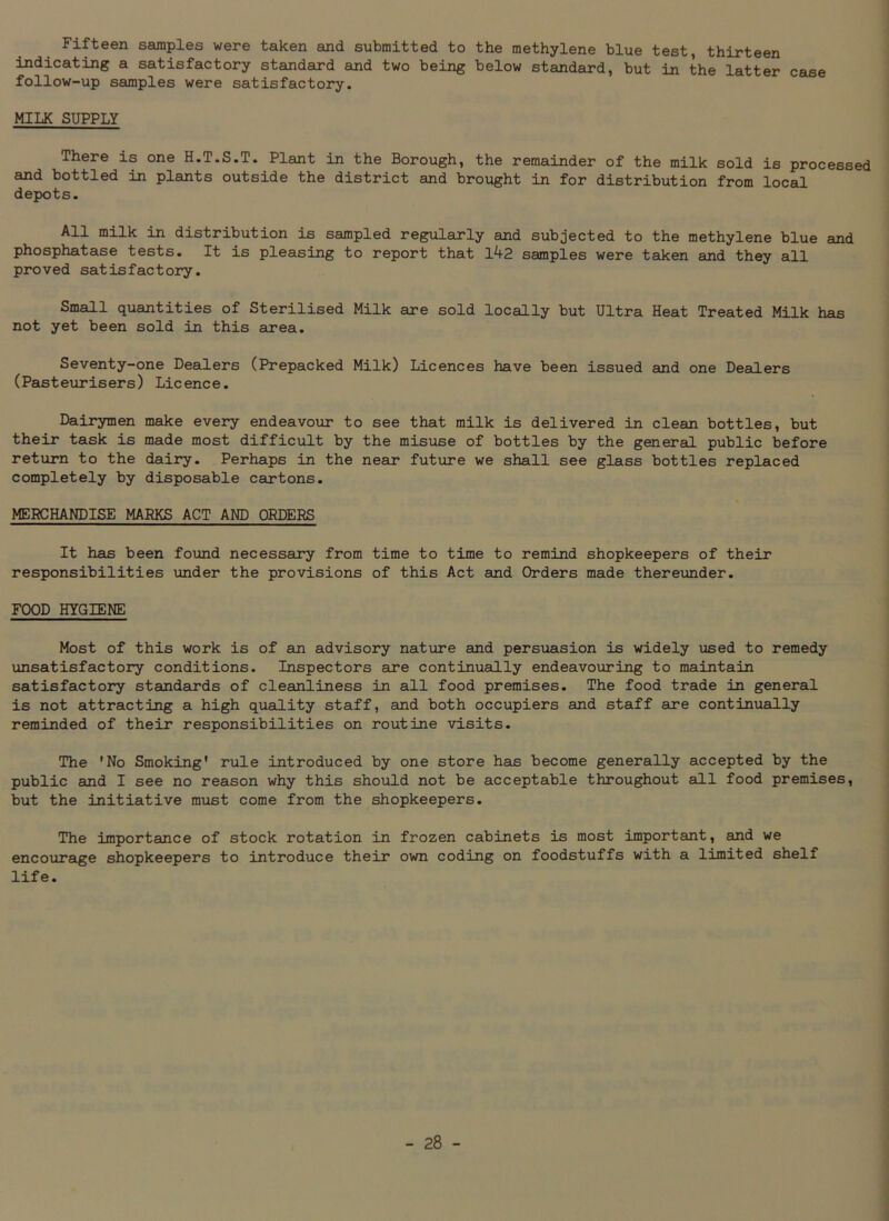 Fifteen samples were taken and submitted to the methylene blue test, thirteen indicating a satisfactory standard and two being below standard, but in the latter case follow-up samples were satisfactory. MILK SUPPLY There is one H.T.S.T. Plant in the Borough, the remainder of the milk sold is processed and bottled in plants outside the district and brought in for distribution from local depots. All milk in distribution is sampled regularly and subjected to the methylene blue and phosphatase tests. It is pleasing to report that 142 samples were taken and they all proved satisfactory. Small quantities of Sterilised Milk are sold locally but Ultra Heat Treated Milk has not yet been sold in this area. Seventy-one Dealers (Prepacked Milk) Licences have been issued and one Dealers (Pasteurisers) Licence. Dairymen make every endeavour to see that milk is delivered in clean bottles, but their task is made most difficult by the misuse of bottles by the general public before return to the dairy. Perhaps in the near future we shall see glass bottles replaced completely by disposable cartons. MERCHANDISE MARKS ACT AND ORDERS It has been found necessary from time to time to remind shopkeepers of their responsibilities under the provisions of this Act and Orders made thereunder. FOOD HYGIENE Most of this work is of an advisory nature and persuasion is widely vised to remedy unsatisfactory conditions. Inspectors are continually endeavouring to maintain satisfactory standards of cleanliness in all food premises. The food trade in general is not attracting a high quality staff, and both occupiers and staff are continually reminded of their responsibilities on routine visits. The 'No Smoking' rule introduced by one store has become generally accepted by the public and I see no reason why this should not be acceptable throughout all food premises, but the initiative must come from the shopkeepers. The importance of stock rotation in frozen cabinets is most important, and we encourage shopkeepers to introduce their own coding on foodstuffs with a limited shelf life.