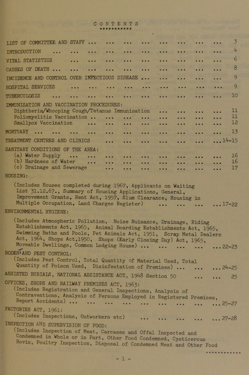 CONTENTS *********** LIST OF COMMITTEE AND STAFF ••• • • • ••• INTRODUCTION •.. ••• ••• ••• ••• VITAL STATISTICS ••• ••• ••• • • • CAUSES OF DEATH ••• ••• • • • ••• ••• INCIDENCE AND CONTROL OVER INFECTIOUS DISEASE HOSPITAL SERVICES ••• ••• ••• ••• TUBERCULOSIS • • • ••• ••• • • • • • • IMMUNISATION AND VACCINATION PROCEDURES: Diphtheria/Whooping Cough/Tetanus Immunisation Poliomyelitis Vaccination Smallpox Vaccination MORTUARY ... ... ... ... ... ... TREATMENT CENTRES AND CLINICS SANITARY CONDITIONS OF THE AREA: (a) Water Supply (b) Hardness of Water (c) Drainage and Sewerage HOUSING: (Includes Houses completed during 1967, Applicants on Waiting List 3i.i2.67., Summary of Housing Applications, General, Improvement Grants, Rent Act, 1957, Slum Clearance, Housing in Multiple Occupation, Land Charges Register) ENVIRONMENTAL HYGIENE: 3 4 6 8 9 9 10 11 11 12 13 ..14-15 16 16 17 ... 17-22 (Includes Atmospheric Pollution, Noise Nuisance, Drainage, Riding Establishments Act, 1965, Animal Boarding Establishments Act, 1965, Swimming Baths and Pools, Pet Animals Act, 1951, Scrap Metal Dealers Act, 1964, Shops Act,1950, Shops (Early Closing Day) Act, 1965, Moveable Dwellings, Common Lodging House) 22-23 RODEN*AND PEST CONTROL: (Includes Pest Control, Total Quantity of Material Used, Total Quantity of Poison Used, Disinfestation of Premises) 24-25 ASSISTED BURIALS, NATIONAL ASSISTANCE ACT, 1948 Section 50 25 OFFICES, SHOPS AND RAILWAY PREMISES ACT, 1963: (Includes Registration and General Inspections, Analysis of Contraventions, Analysis of Persons Employed in Registered Premises, Report Accidents) 25-27 FACTORIES ACT, I96I: (includes Inspections, Outworkers etc) ... ?7_?P INSPECTION AND SUPERVISION OF FOOD: (Includes Inspection of Meat, Carcases and Offal Inspected and Condemned in Whole or in Part, Other Food Condemned, Cysticercus Bovis, Poultry Inspection, Disposal of Condemned Meat and Other Food