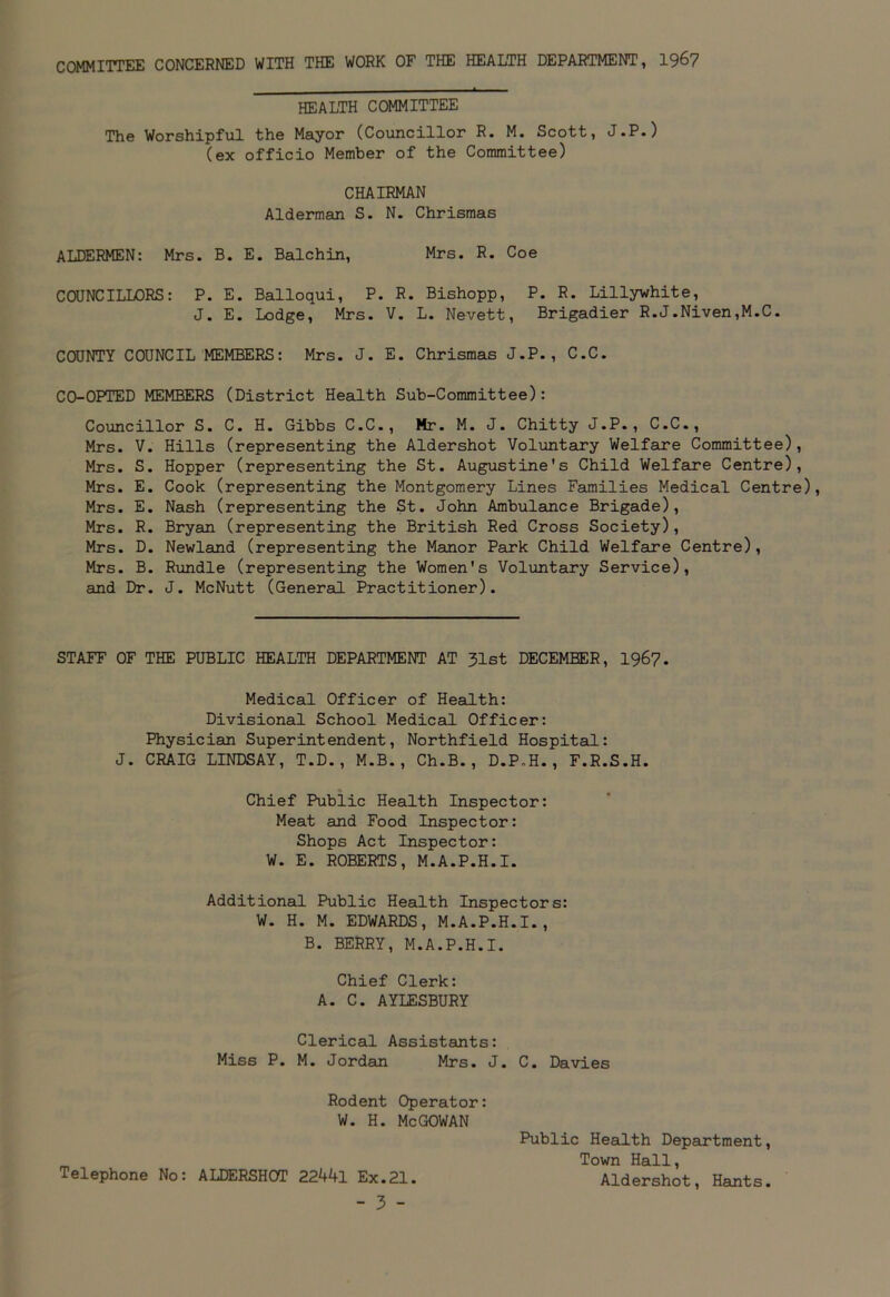 COMMITTEE CONCERNED WITH THE WORK OF THE HEALTH DEPARTMENT, 1967 HEALTH COMMITTEE The Worshipful the Mayor (Councillor R. M. Scott, J.P.) (ex officio Member of the Committee) CHAIRMAN Alderman S. N. Chrismas ALDERMEN: Mrs. B. E. Balchin, Mrs. R. Coe COUNCILLORS: P. E. Balloqui, P. R. Bishopp, P. R. Lillywhite, J. E. Lodge, Mrs. V. L. Nevett, Brigadier R.J.Niven,M.C. COUNTY COUNCIL MEMBERS: Mrs. J. E. Chrismas J.P., C.C. CO-OPTED MEMBERS (District Health Sub-Committee): Councillor S. C. H. Gibbs C.C., Mr. M. J. Chitty J.P., C.C., Mrs. V. Hills (representing the Aldershot Voluntary Welfare Committee), Mrs. S. Hopper (representing the St. Augustine's Child Welfare Centre), Mrs. E. Cook (representing the Montgomery Lines Families Medical Centre), Mrs. E. Nash (representing the St. John Ambulance Brigade), Mrs. R. Bryan (representing the British Red Cross Society), Mrs. D. Newland (representing the Manor Park Child Welfare Centre), Mrs. B. Rundle (representing the Women's Voluntary Service), and Dr. J. McNutt (General Practitioner). STAFF OF THE PUBLIC HEALTH DEPARTMENT AT 31st DECEMBER, 1967. Medical Officer of Health: Divisional School Medical Officer: Physician Superintendent, Northfield Hospital: J. CRAIG LINDSAY, T.D., M.B., Ch.B., D.P.H., F.R.S.H. Chief Public Health Inspector: Meat and Food Inspector: Shops Act Inspector: W. E. ROBERTS, M.A.P.H.I. Additional Public Health Inspectors: W. H. M. EDWARDS, M.A.P.H.I., B. BERRY, M.A.P.H.I. Chief Clerk: A. C. AYLESBURY Clerical Assistants: Miss P. M. Jordan Mrs. J. C. Davies Rodent Operator: W. H. McGOWAN Public Health Department, Town Hall, Telephone No: ALDERSHOT 22441 Ex.21. Aldershot, Hants.