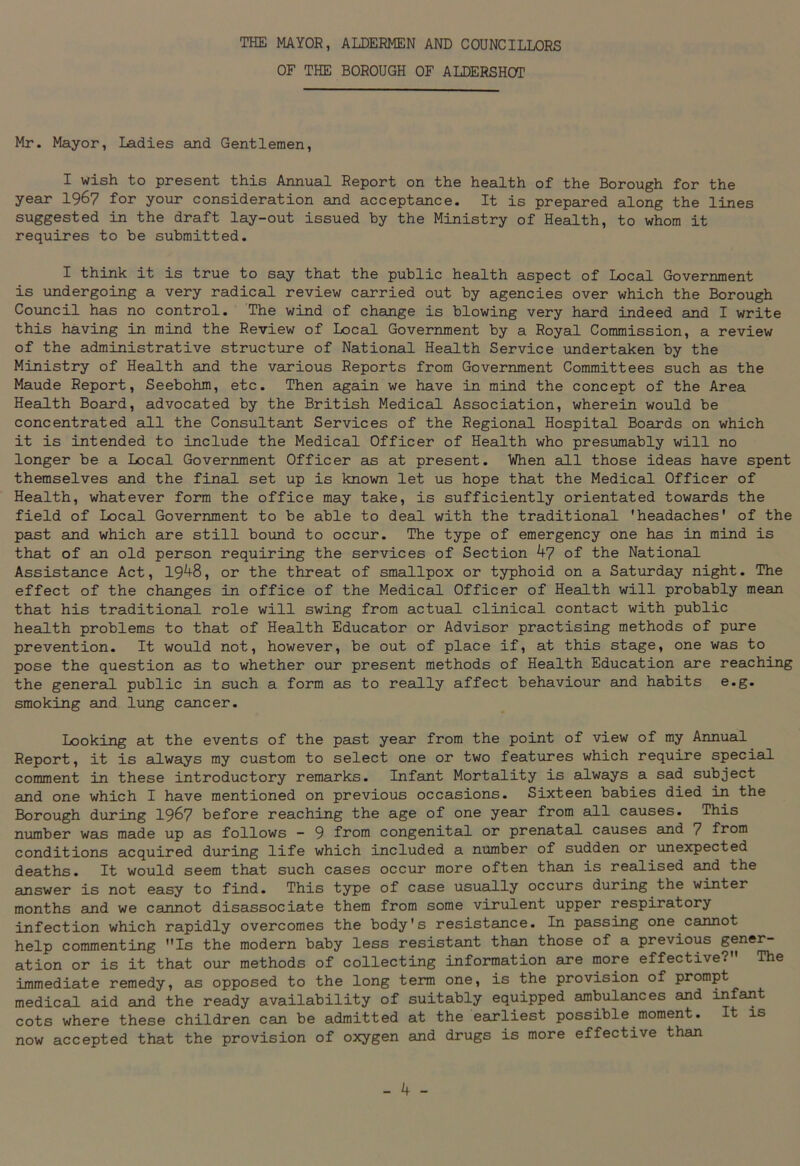 THE MAYOR, ALDERMEN AND COUNCILLORS OF THE BOROUGH OF ALDERSHOT Mr. Mayor, Ladies and Gentlemen, I wish to present this Annual Report on the health of the Borough for the year 19&7 for your consideration and acceptance. It is prepared along the lines suggested in the draft lay-out issued by the Ministry of Health, to whom it requires to be submitted. I think it is true to say that the public health aspect of Local Government is undergoing a very radical review carried out by agencies over which the Borough Council has no control. The wind of change is blowing very hard indeed and I write this having in mind the Review of Local Government by a Royal Commission, a review of the administrative structure of National Health Service undertaken by the Ministry of Health and the various Reports from Government Committees such as the Maude Report, Seebohm, etc. Then again we have in mind the concept of the Area Health Board, advocated by the British Medical Association, wherein would be concentrated all the Consultant Services of the Regional Hospital Boards on which it is intended to include the Medical Officer of Health who presumably will no longer be a Local Government Officer as at present. When all those ideas have spent themselves and the final set up is known let us hope that the Medical Officer of Health, whatever form the office may take, is sufficiently orientated towards the field of Local Government to be able to deal with the traditional 'headaches' of the past and which are still bound to occur. The type of emergency one has in mind is that of an old person requiring the services of Section 47 of the National Assistance Act, 1948, or the threat of smallpox or typhoid on a Saturday night. The effect of the changes in office of the Medical Officer of Health will probably mean that his traditional role will swing from actual clinical contact with public health problems to that of Health Educator or Advisor practising methods of pure prevention. It would not, however, be out of place if, at this stage, one was to pose the question as to whether our present methods of Health Education are reaching the general public in such a form as to really affect behaviour and habits e.g. smoking and lung cancer. Looking at the events of the past year from the point of view of my Annual Report, it is always my custom to select one or two features which require special comment in these introductory remarks. Infant Mortality is always a sad subject and one which I have mentioned on previous occasions. Sixteen babies died in the Borough during 1967 before reaching the age of one year from all causes. This number was made up as follows - 9 from congenital or prenatal causes and 7 from conditions acquired during life which included a number of sudden or unexpected deaths. It would seem that such cases occur more often than is realised and the answer is not easy to find. This type of case usually occurs during the winter months and we cannot disassociate them from some virulent upper respiratory infection which rapidly overcomes the body's resistance. In passing one cannot help commenting Is the modern baby less resistant than those of a previous gener- ation or is it that our methods of collecting information are more effective? The immediate remedy, as opposed to the long term one, is the provision of prompt medical aid and the ready availability of suitably equipped ambulances and infant cots where these children can be admitted at the earliest possible moment. It is now accepted that the provision of oxygen and drugs is more effective than
