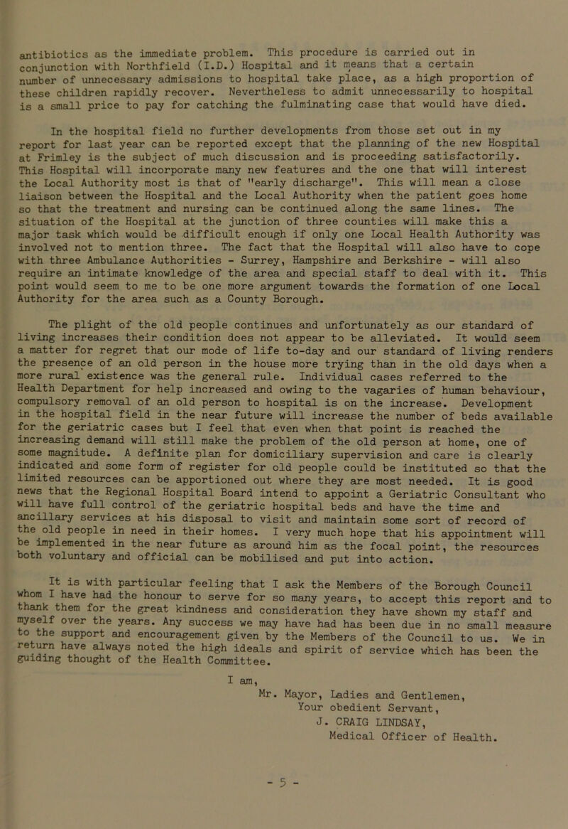 antibiotics as the immediate problem. This procedure is carried out in conjunction with Northfield (I.D.) Hospital and it means that a certain number of unnecessary admissions to hospital take place, as a high proportion of these children rapidly recover. Nevertheless to admit unnecessarily to hospital is a small price to pay for catching the fulminating case that would have died. In the hospital field no further developments from those set out in my report for last year can be reported except that the planning of the new Hospital at Frimley is the subject of much discussion and is proceeding satisfactorily. This Hospital will incorporate many new features and the one that will interest the Local Authority most is that of early discharge. This will mean a close liaison between the Hospital and the Local Authority when the patient goes home so that the treatment and nursing can be continued along the same lines. The situation of the Hospital at the junction of three counties will make this a major task which would be difficult enough if only one Local Health Authority was involved not to mention three. The fact that the Hospital will also have to cope with three Ambulance Authorities - Surrey, Hampshire and Berkshire - will also require an intimate knowledge of the area and special staff to deal with it. This point would seem to me to be one more argument towards the formation of one Local Authority for the area such as a County Borough. The plight of the old people continues and unfortunately as our standard of living increases their condition does not appear to be alleviated. It would seem a matter for regret that our mode of life to-day and our standard of living renders the presence of an old person in the house more trying than in the old days when a more rural existence was the general rule. Individual cases referred to the Health Department for help increased and owing to the vagaries of human behaviour, compulsory removal of an old person to hospital is on the increase. Development in the hospital field in the near future will increase the number of beds available for the geriatric cases but I feel that even when that point is reached the increasing demand will still make the problem of the old person at home, one of some magnitude. A definite plan for domiciliary supervision and care is clearly indicated and some form of register for old people could be instituted so that the limited resources can be apportioned out where they are most needed. It is good news that the Regional Hospital Board intend to appoint a Geriatric Consultant who will have full control of the geriatric hospital beds and have the time and ailcillsiry services at his disposal to visit and maintain some sort of record of the old people in need in their homes. I very much hope that his appointment will be implemented in the near future as around him as the focal point, the resources both voluntary and official can be mobilised and put into action. It is with particular feeling that I ask the Members of the Borough Council whom I have had the honour to serve for so many years, to accept this report and to thank them for the great kindness and consideration they have shown my staff and myself over the years. Any success we may have had has been due in no small measure to the support and encouragement given by the Members of the Council to us. We in return have always noted the high ideals and spirit of service which has been the guiding thought of the Health Committee. I am, Mr. Mayor, Ladies and Gentlemen, Your obedient Servant, J. CRAIG LINDSAY, Medical Officer of Health.