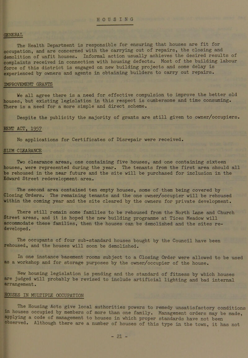 HOUSING GENERAL The Health Department is responsible for ensuring that houses are fit for occupation, and are concerned with the carrying out of repairs, the closing and demolition of unfit houses. Informal action usually achieves the desired results of complaints received in connection with housing defects. Most of the building labour force of this district is engaged on new building projects and some delay is experienced by owners and agents in obtaining builders to carry out repairs. IMPROVEMENT GRANTS We all agree there is a need for effective compulsion to improve the better old houses, but existing legislation in this respect is cumbersome and time consuming. There is a need for a more simple and direct scheme. Despite the publicity the majority of grants are still given to owner/occupiers. RENT ACT, 1937 No applications for Certificates of Disrepair were received. SLUM CLEARANCE Two clearance areas, one containing five houses, and one containing sixteen houses, were represented during the year. The tenants from the first area should all be rehoused in the near future and the site will be purchased for inclusion in the Edward Street redevelopment area. The second area contained ten empty houses, some of them being covered by Closing Orders. The remaining tenants and the one owner/occupier will be rehoused within the coming year and the site cleared by the owners for private development. There still remain some families to be rehoused from the North Lane and Church Street areas, and it is hoped the new building programme at Tices Meadow will accommodate these families, then the houses can be demolished and the sites re- developed. The occupants of four sub-standard houses bought by the Council have been rehoused, and the houses will soon be demolished. In one instance basement rooms subject to a Closing Order were allowed to be used as a workshop and for storage purposes by the owner/occupier of the house. New housing legislation is pending and the standard of fitness by which houses are judged will probably be revised to include artificial lighting and bad internal arrangement. HOUSES IN MULTIPLE OCCUPATION The Housing Acts give local authorities powers to remedy unsatisfactory conditions in houses occupied by members of more than one family. Management orders may be made, applying a code of management to houses in which proper standards have not been observed. Although there are a number of houses of this type in the town, it has not