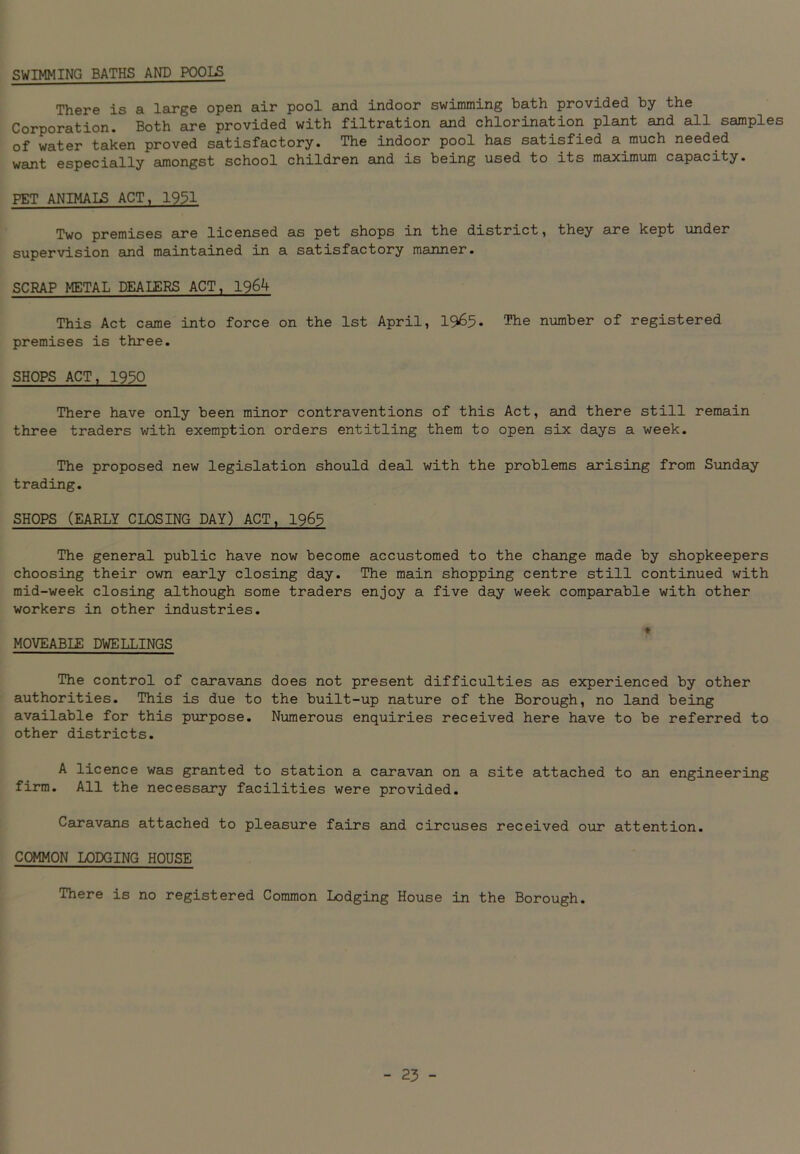 SWIMMING BATHS AND POOLS There is a large open air pool and indoor swimming bath provided by the Corporation. Both are provided with filtration and chlorination plant and all samples of water taken proved satisfactory. The indoor pool has satisfied a much needed want especially amongst school children and is being used to its maximum capacity. PET ANIMALS ACT, 1951 Two premises are licensed as pet shops in the district, they are kept under supervision and maintained in a satisfactory manner. SCRAP METAL DEALERS ACT, 1964 This Act came into force on the 1st April, 1965* The number of registered premises is three. SHOPS ACT, 1930 There have only been minor contraventions of this Act, and there still remain three traders with exemption orders entitling them to open six days a week. The proposed new legislation should deal with the problems arising from Sunday trading. SHOPS (EARLY CLOSING DAY) ACT, 1965 The general public have now become accustomed to the change made by shopkeepers choosing their own early closing day. The main shopping centre still continued with mid-week closing although some traders enjoy a five day week comparable with other workers in other industries. ♦ MOVEABLE DWELLINGS The control of caravans does not present difficulties as experienced by other authorities. This is due to the built-up nature of the Borough, no land being available for this purpose. Numerous enquiries received here have to be referred to other districts. A licence was granted to station a caravan on a site attached to sin engineering firm. All the necessary facilities were provided. Caravans attached to pleasure fairs and circuses received our attention. COMMON LODGING HOUSE There is no registered Common Lodging House in the Borough.