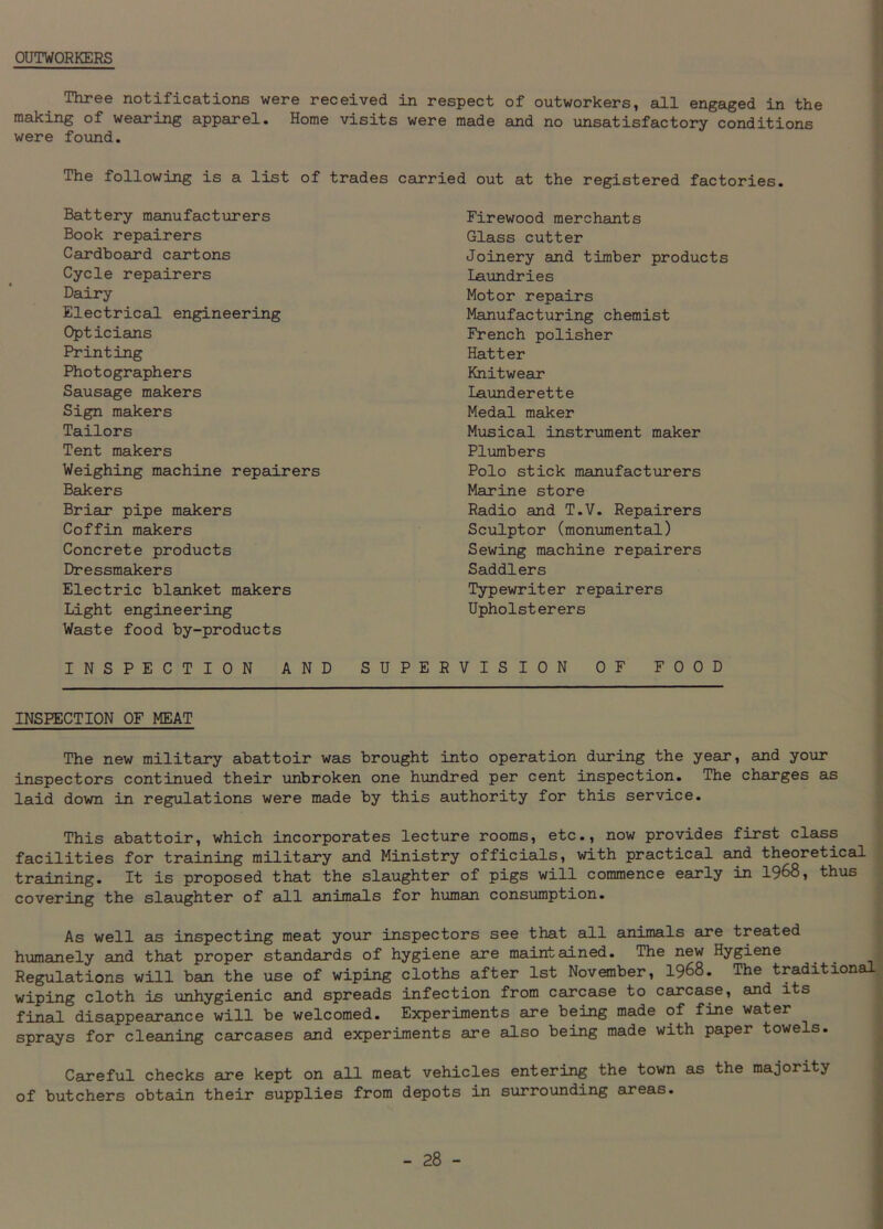 OUTWORKERS Three notifications were received in respect of outworkers, all engaged in the making of wearing apparel. Home visits were made and no unsatisfactory conditions were found. The following is a list of trades carried out at the registered factories. Battery manufacturers Book repairers Cardboard cartons Cycle repairers Dairy Electrical engineering Opticians Printing Photographers Sausage makers Sign makers Tailors Tent makers Weighing machine repairers Bakers Briar pipe makers Coffin makers Concrete products Dressmakers Electric blanket makers Light engineering Waste food by-products INSPECTION AND SUPE Firewood merchants Glass cutter Joinery and timber products Laundries Motor repairs Manufacturing chemist French polisher Hatter Knitwear Launderette Medal maker Musical instrument maker Plumbers Polo stick manufacturers Marine store Radio and T.V. Repairers Sculptor (monumental) Sewing machine repairers Saddlers Typewriter repairers Upholsterers VISION OF FOOD INSPECTION OF MEAT The new military abattoir was brought into operation during the year, and your inspectors continued their unbroken one hundred per cent inspection. The charges as laid down in regulations were made by this authority for this service. This abattoir, which incorporates lecture rooms, etc., now provides first class facilities for training military and Ministry officials, with practical and theoretical training. It is proposed that the slaughter of pigs will commence early in 1968, thus covering the slaughter of all animals for human consumption. As well as inspecting meat your inspectors see that all animals are treated humanely and that proper standards of hygiene are maintained. The new Hygiene Regulations will ban the use of wiping cloths after 1st November, 1968. The traditional wiping cloth is unhygienic and spreads infection from carcase to carcase, and its final disappearance will be welcomed. Experiments are being made of fine water sprays for cleaning carcases and experiments are also being made with paper towels. Careful checks are kept on all meat vehicles entering the town as the majority of butchers obtain their supplies from depots in surrounding areas.