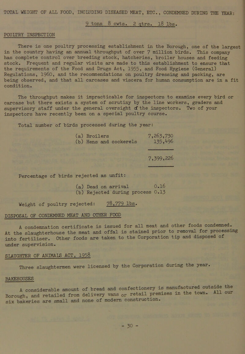 TOTAL WEIGHT OF ALL FOOD, INCLUDING DISEASED MEAT, ETC., CONDEMNED DURING THE YEAR: 9 tons 8 cwts. 2 qtrs. 18 lbs. POULTRY INSPECTION There is one poultry processing establishment in the Borough, one of the largest in the country having an annual throughput of over 7 million birds. This company has complete control over breeding stock, hatcheries, broiler houses and feeding stock. Frequent and regular visits are made to this establishment to ensure that the requirements of the Food and Drugs Act, 1955, and Food Hygiene (General) Regulations, I960, and the recommendations on poultry dressing and packing, are being observed, and that all carcases and viscera for human consumption are in a fit condition. The throughput makes it impracticable for inspectors to examine every bird or carcase but there exists a system of scrutiny by the line workers, graders and supervisory staff under the general oversight cf the inspectors. Two of your inspectors have recently been on a special poultry course. Total number of birds processed during the year: (a) Broilers 7,263,730 (b) Hens and cockerels 135,^96 7,399,226 Percentage of birds rejected as unfit: (a) Dead on arrival 0.l6 (b) Rejected during process 0.13 Weight of poultry rejected: 78,779 lbs. DISPOSAL OF CONDEMNED MEAT AND OTHER FOOD A condemnation certificate is issued for all meat and other foods condemned. At the slaughterhouse the meat and offal is stained prior to removal for processing into fertiliser. Other foods are taken to the Corporation tip and disposed of under supervision. SLAUGHTER OF ANIMAIS ACT, 1958 Three slaughtermen were licensed by the Corporation during the year. BAKEHOUSES A considerable amount of bread and confectionery is manufactured outside the Borough, and retailed from delivery vans or retail premises in the town. 11 o six bakeries are small and none of modern construction.