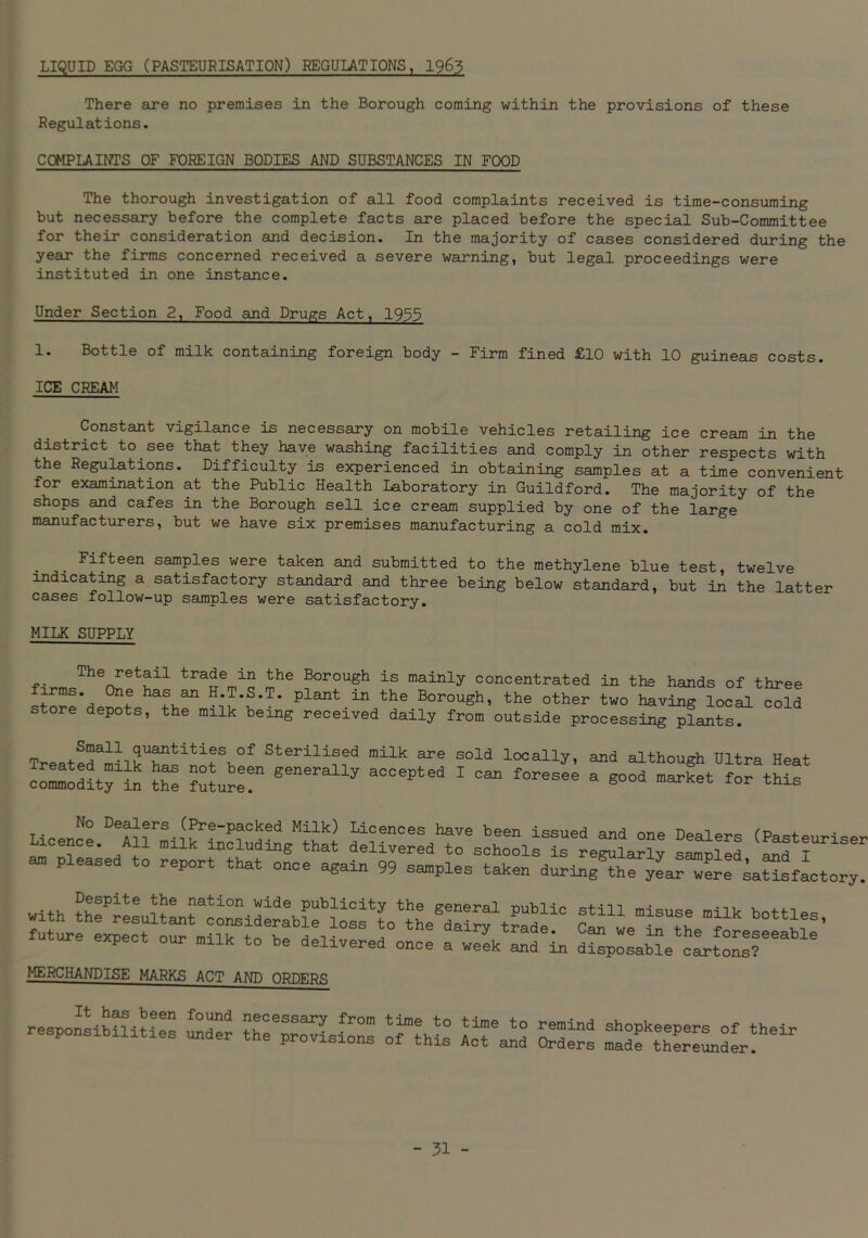 LIQUID EGG (PASTEURISATION) REGULATIONS, 1963 There are no premises in the Borough coming within the provisions of these Regulations. COMPLAINTS OF FOREIGN BODIES AND SUBSTANCES IN FOOD The thorough investigation of all food complaints received is time-consuming but necessary before the complete facts are placed before the special Sub-Committee for their consideration and decision. In the majority of cases considered during the year the firms concerned received a severe warning, but legal proceedings were instituted in one instance. Under Section 2, Food and Drugs Act, 1955 1. Bottle of milk containing foreign body - Firm fined £10 with 10 guineas costs. ICE CREAM Constant vigilance is necessary on mobile vehicles retailing ice cream in the district to see that they have washing facilities and comply in other respects with the Regulations. Difficulty is experienced in obtaining samples at a time convenient for examination at the Public Health Laboratory in Guildford. The majority of the shops and cafes in the Borough sell ice cream supplied by one of the large manufacturers, but we have six premises manufacturing a cold mix. Fifteen samples were taken and submitted to the methylene blue test, twelve indicating a satisfactory standard and three being below standard, but in the latter cases follow-up samples were satisfactory. MILK SUPPLY The retail trade in the Borough is mainly concentrated in the hands of three J1,6 has ^ H.T.S.T. plant in the Borough, the other two having local cold store depots, the milk being received daily from outside processing plants. TreatedaiilkUSsinitSb°f Sterili1s1ed milk are sold locally, and although Ultra Heat ^ rte Sure generally aCC6Pted 1 0,“ f°reSee a «°°d market f°r «i» No Dealers (Pre-packed Milk) Licences have been issued and one Dealers (Pas+PmH« icence. All milk including that delivered to schools is regularly samnled and T  Pleasea t0 rep°rt that °naa a^aia 99 samples taken duS^y™^^ with Sfi mi5Utshe T b°ttles- future expect our milk to he delivered once a week and in disposalcLtons? MERCHANDISE MARKS ACT AND ORDERS «s-„s svs
