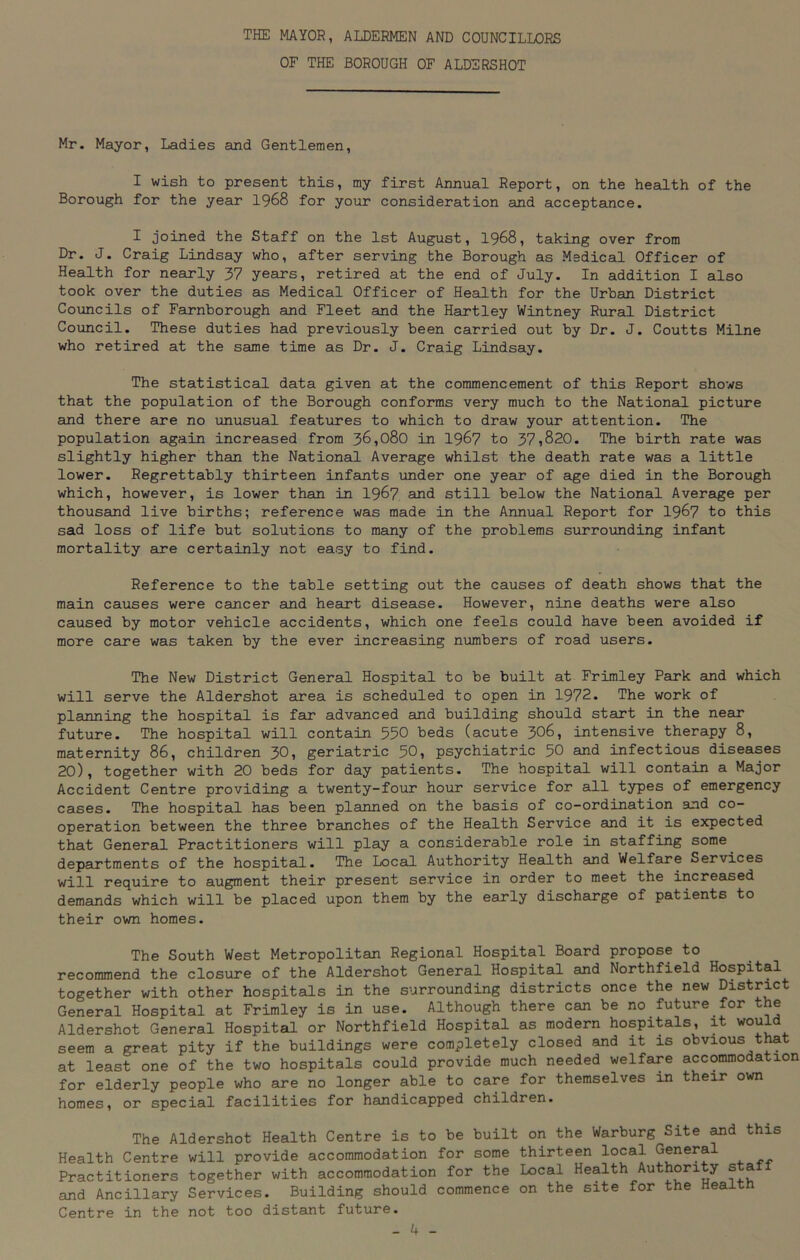 THE MAYOR, ALDERMEN AND COUNCILLORS OF THE BOROUGH OF ALDERSHOT Mr. Mayor, Ladies and Gentlemen, I wish to present this, my first Annual Report, on the health of the Borough for the year 1968 for your consideration and acceptance. I joined the Staff on the 1st August, 1968, taking over from Dr. J. Craig Lindsay who, after serving the Borough as Medical Officer of Health for nearly 37 years, retired at the end of July. In addition I also took over the duties as Medical Officer of Health for the Urban District Councils of Farnborough and Fleet and the Hartley Wintney Rural District Council. These duties had previously been carried out by Dr. J. Coutts Milne who retired at the same time as Dr. J. Craig Lindsay. The statistical data given at the commencement of this Report shows that the population of the Borough conforms very much to the National picture and there are no unusual features to which to draw your attention. The population again increased from 36,080 in 1967 to 37,820. The birth rate was slightly higher than the National Average whilst the death rate was a little lower. Regrettably thirteen infants under one year of age died in the Borough which, however, is lower than in 1967 and still below the National Average per thousand live births; reference was made in the Annual Report for 1967 to this sad loss of life but solutions to many of the problems surrounding infant mortality are certainly not easy to find. Reference to the table setting out the causes of death shows that the main causes were cancer and heart disease. However, nine deaths were also caused by motor vehicle accidents, which one feels could have been avoided if more care was taken by the ever increasing numbers of road users. The New District General Hospital to be built at Frimley Park and which will serve the Aldershot area is scheduled to open in 1972. The work of planning the hospital is far advanced and building should start in the near future. The hospital will contain 550 beds (acute 306, intensive therapy 8, maternity 86, children 30, geriatric 50, psychiatric 50 and infectious diseases 20), together with 20 beds for day patients. The hospital will contain a Major Accident Centre providing a twenty-four hour service for all types of emergency cases. The hospital has been planned on the basis of co-ordination and co- operation between the three branches of the Health Service and it is expected that General Practitioners will play a considerable role in staffing some departments of the hospital. The Local Authority Health and Welfare Services will require to augment their present service in order to meet the increased demands which will be placed upon them by the early discharge of patients to their own homes. The South West Metropolitan Regional Hospital Board propose to recommend the closure of the Aldershot General Hospital and Northfield Hospital together with other hospitals in the surrounding districts once the new District General Hospital at Frimley is in use. Although there can be no future for the Aldershot General Hospital or Northfield Hospital as modern hospitals, it would seem a great pity if the buildings were completely closed and it is obvious that at least one of the two hospitals could provide much needed welfare accommodation for elderly people who are no longer able to care for themselves in their own homes, or special facilities for handicapped children. The Aldershot Health Centre is to be built on the Warburg Site and this Health Centre will provide accommodation for some thirteen local General Practitioners together with accommodation for the Local Health Authority sta and Ancillary Services. Building should commence on the site for the Heaitn Centre in the not too distant future.