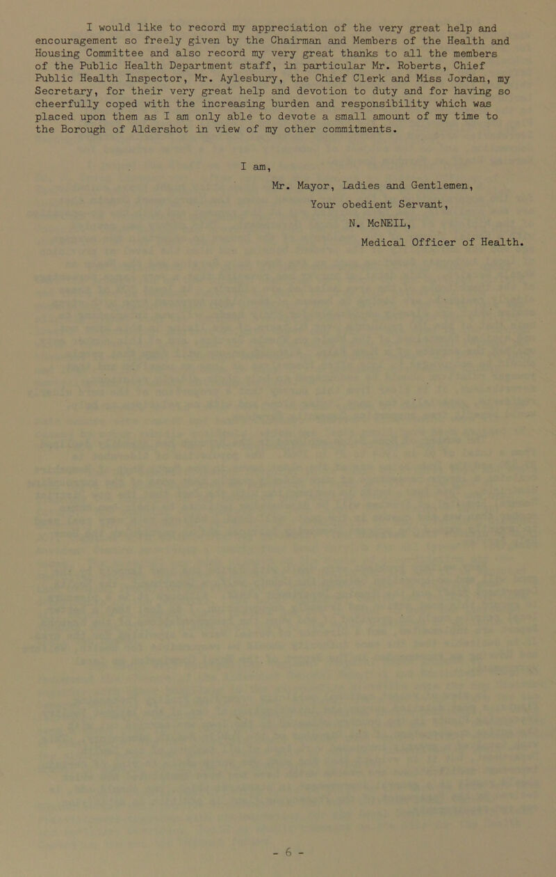 I would like to record my appreciation of the very great help and encouragement so freely given by the Chairman and Members of the Health and Housing Committee and also record my very great thanks to all the members of the Public Health Department staff, in particular Mr. Roberts, Chief Public Health Inspector, Mr. Aylesbury, the Chief Clerk and Miss Jordan, my Secretary, for their very great help and devotion to duty and for having so cheerfully coped with the increasing burden and responsibility which was placed upon them as I am only able to devote a small amount of my time to the Borough of Aldershot in view of my other commitments. I am, Mr. Mayor, Ladies and Gentlemen, Your obedient Servant, N. McNEIL, Medical Officer of Health.