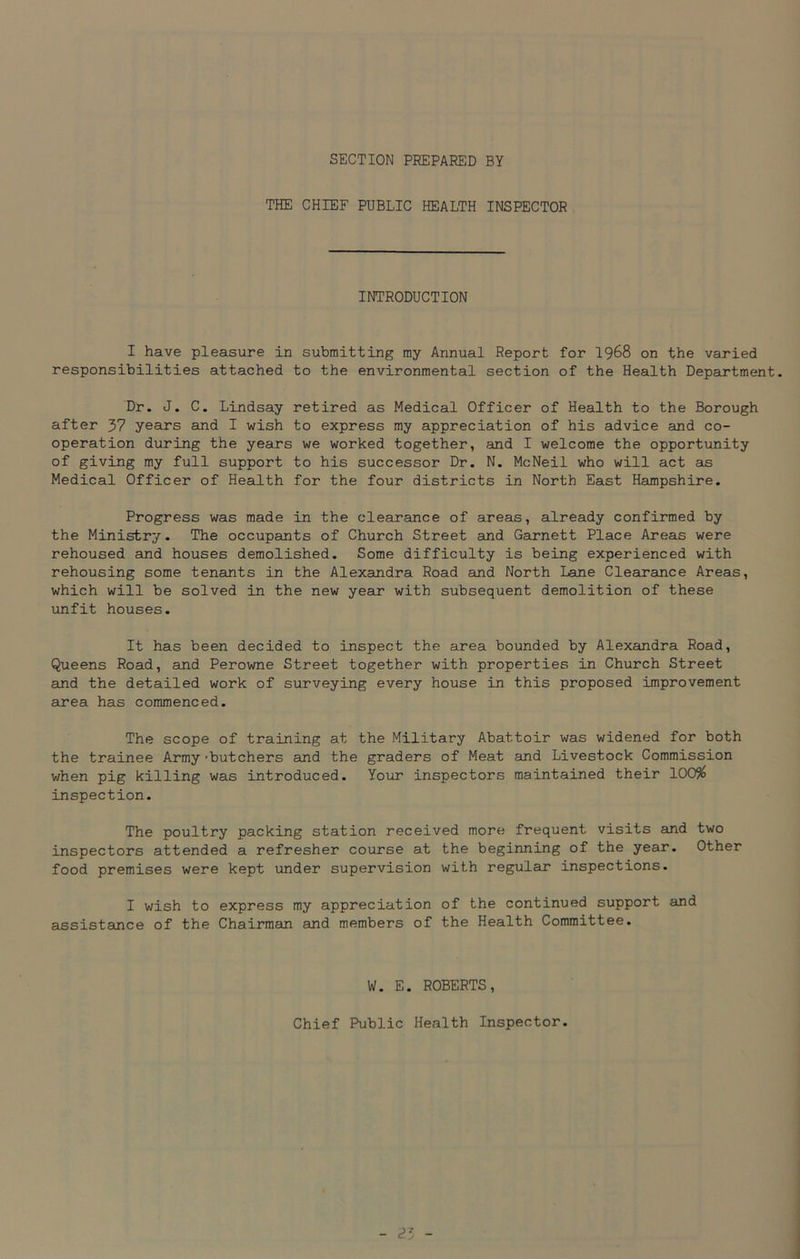 SECTION PREPARED BY THE CHIEF PUBLIC HEALTH INSPECTOR INTRODUCTION I have pleasure in submitting my Annual Report for 1968 on the varied responsibilities attached to the environmental section of the Health Department. Dr. J. C. Lindsay retired as Medical Officer of Health to the Borough after 37 years and I wish to express my appreciation of his advice and co- operation during the years we worked together, and I welcome the opportunity of giving my full support to his successor Dr. N. McNeil who will act as Medical Officer of Health for the four districts in North East Hampshire. Progress was made in the clearance of areas, already confirmed by the Ministry. The occupants of Church Street and Garnett Place Areas were rehoused and houses demolished. Some difficulty is being experienced with rehousing some tenants in the Alexandra Road and North Lane Clearance Areas, which will be solved in the new year with subsequent demolition of these unfit houses. It has been decided to inspect the area bounded by Alexandra Road, Queens Road, and Perowne Street together with properties in Church Street and the detailed work of surveying every house in this proposed improvement area has commenced. The scope of training at the Military Abattoir was widened for both the trainee Army 'butchers and the graders of Meat and Livestock Commission when pig killing was introduced. Your inspectors maintained their 100$ inspection. The poultry packing station received more frequent visits and two inspectors attended a refresher course at the beginning of the year. Other food premises were kept under supervision with regular inspections. I wish to express my appreciation of the continued support and assistance of the Chairman and members of the Health Committee. W. E. ROBERTS, Chief Public Health Inspector.