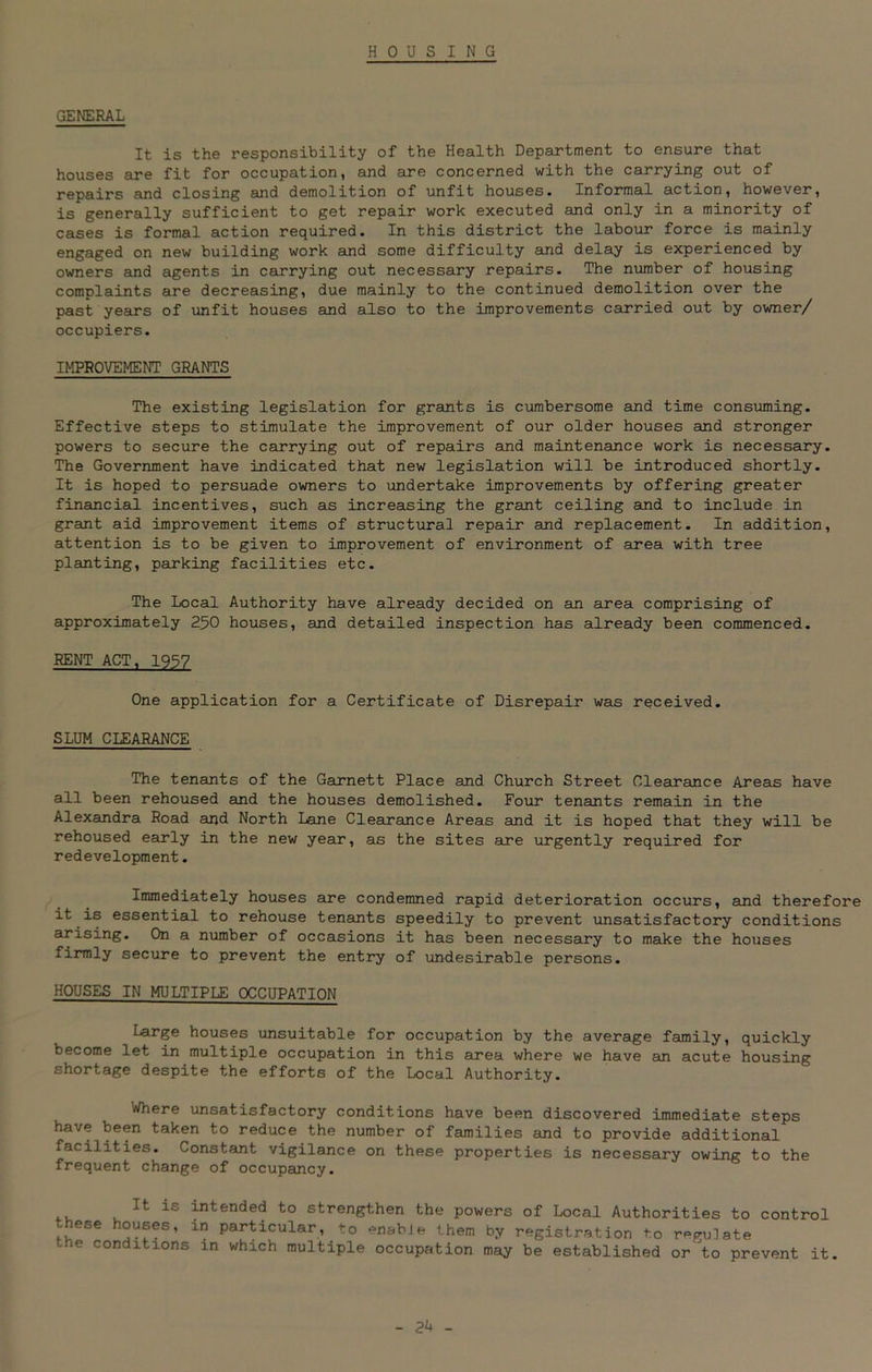 HOUSING GENERAL It is the responsibility of the Health Department to ensure that houses are fit for occupation, and are concerned with the carrying out of repairs and closing and demolition of unfit houses. Informal action, however, is generally sufficient to get repair work executed and only in a minority of cases is formal action required. In this district the labour force is mainly engaged on new building work and some difficulty and delay is experienced by owners and agents in carrying out necessary repairs. The number of housing complaints are decreasing, due mainly to the continued demolition over the past years of unfit houses and also to the improvements carried out by owner/ occupiers. IMPROVEMENT GRANTS The existing legislation for grants is cumbersome and time consuming. Effective steps to stimulate the improvement of our older houses and stronger powers to secure the carrying out of repairs and maintenance work is necessary. The Government have indicated that new legislation will be introduced shortly. It is hoped to persuade owners to undertake improvements by offering greater financial incentives, such as increasing the grant ceiling and to include in grant aid improvement items of structural repair and replacement. In addition, attention is to be given to improvement of environment of area with tree planting, parking facilities etc. The Local Authority have already decided on an area comprising of approximately 250 houses, and detailed inspection has already been commenced. RENT ACT, 1957 One application for a Certificate of Disrepair was received. SLUM CLEARANCE The tenants of the Garnett Place and Church Street Clearance Areas have all been rehoused and the houses demolished. Four tenants remain in the Alexandra Road and North Lane Clearance Areas and it is hoped that they will be rehoused early in the new year, as the sites are urgently required for redevelopment. Immediately houses are condemned rapid deterioration occurs, and therefore it is essential to rehouse tenants speedily to prevent unsatisfactory conditions arising. On a number of occasions it has been necessary to make the houses firmly secure to prevent the entry of undesirable persons. HOUSES IN MULTIPLE OCCUPATION Large houses unsuitable for occupation by the average family, quickly become let in multiple occupation in this area where we have an acute housing shortage despite the efforts of the Local Authority. Where unsatisfactory conditions have been discovered immediate steps have been taken to reduce the number of families and to provide additional facilities. Constant vigilance on these properties is necessary owing to the frequent change of occupancy. Jt iS intended to strengthen the powers of Local Authorities to control these houses, in particular, to -nabJe them by registration to reflate the conditions in which multiple occupation may be established or to prevent it. - 2k -