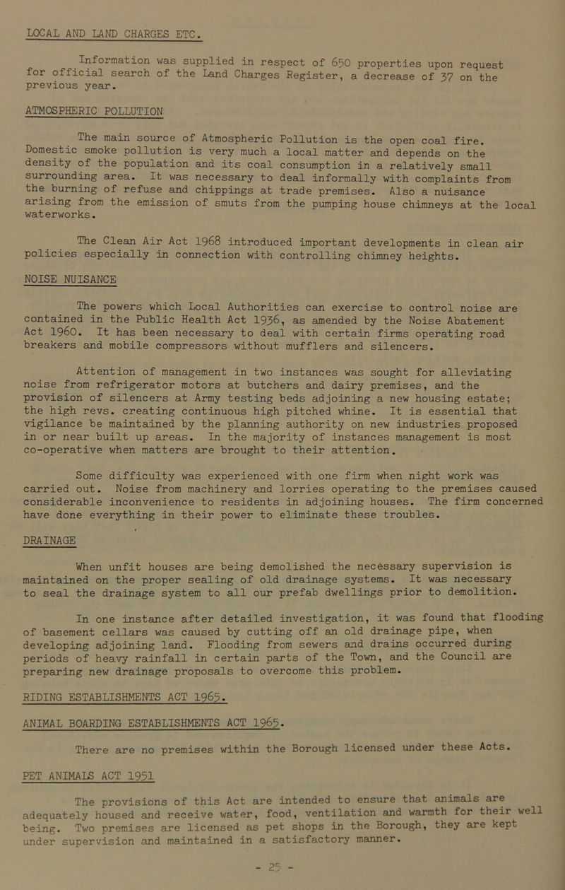 LOCAL AND LAND CHARGES ETC. Information was supplied in respect of 650 properties upon request for official search of the Land Charges Register, a decrease of 37 on the previous year. ATMOSPHERIC POLLUTION The main source of Atmospheric Pollution is the open coal fire. Domestic smoke pollution is very much a local matter and depends on the density of the population and its coal consumption in a relatively small surrounding area. It was necessary to deal informally with complaints from the burning of refuse and chippings at trade premises. Also a nuisance arising from the emission of smuts from the pumping house chimneys at the local waterworks. The Clean Air Act 1968 introduced important developments in clean air policies especially in connection with controlling chimney heights. NOISE NUISANCE The powers which Local Authorities can exercise to control noise are contained in the Public Health Act 1936, as amended by the Noise Abatement Act i960. It has been necessary to deal with certain firms operating road breakers and mobile compressors without mufflers and silencers. Attention of management in two instances was sought for alleviating noise from refrigerator motors at butchers and dairy premises, and the provision of silencers at Army testing beds adjoining a new housing estate; the high revs, creating continuous high pitched whine. It is essential that vigilance be maintained by the planning authority on new industries proposed in or near built up areas. In the majority of instances management is most co-operative when matters are brought to their attention. Some difficulty was experienced with one firm when night work was carried out. Noise from machinery and lorries operating to the premises caused considerable inconvenience to residents in adjoining houses. The firm concerned have done everything in their power to eliminate these troubles. DRAINAGE When unfit houses are being demolished the necessary supervision is maintained on the proper sealing of old drainage systems. It was necessary to seal the drainage system to all our prefab dwellings prior to demolition. In one instance after detailed investigation, it was found that flooding of basement cellars was caused by cutting off an old drainage pipe, when developing adjoining land. Flooding from sewers and drains occurred during periods of heavy rainfall in certain parts of the Town, and the Council are preparing new drainage proposals to overcome this problem. RIDING ESTABLISHMENTS ACT 1963. ANIMAL BOARDING ESTABLISHMENTS ACT 1965. There are no premises within the Borough licensed under these Acts. PET ANIMALS ACT 1931 The provisions of this Act are intended to ensure that animals are adequately housed and receive water, food, ventilation and warmth for their well being. Two premises are licensed as pet shops in the Borough, they are kept under supervision and maintained in a satisfactory manner.