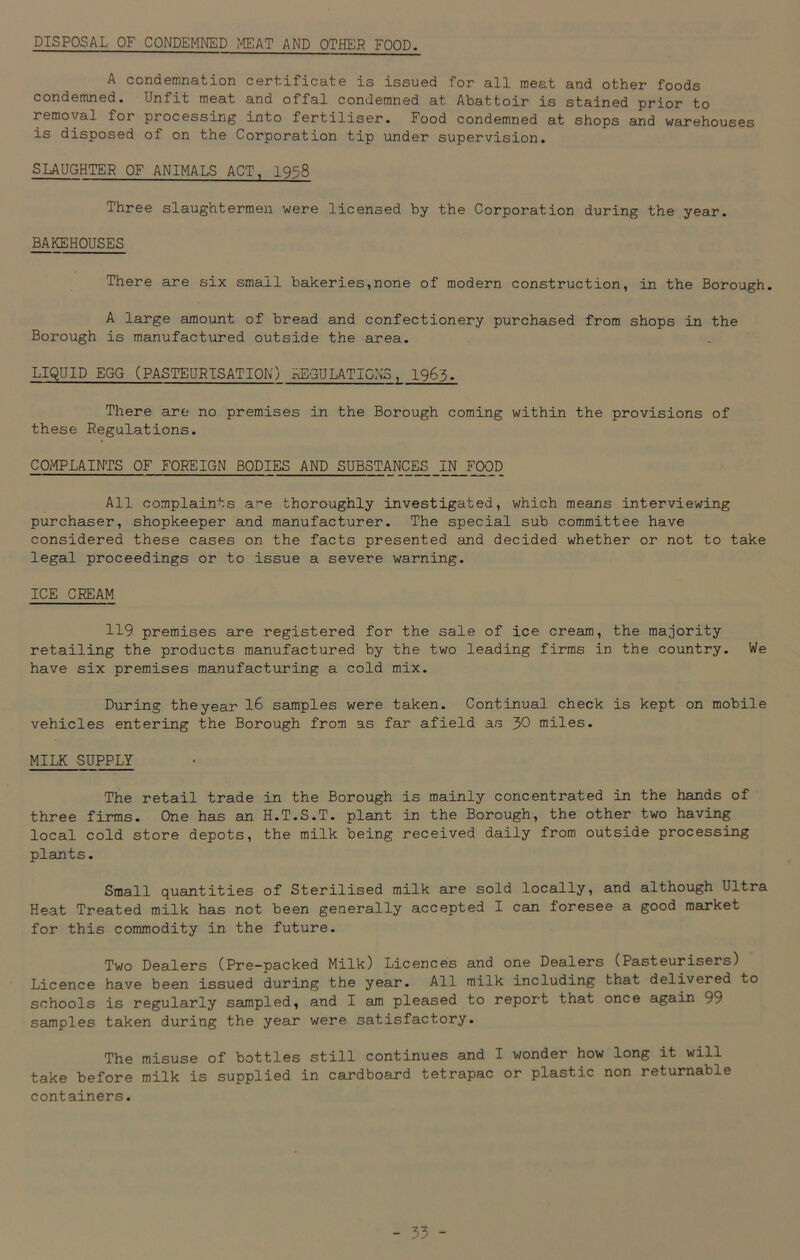 DISPOSAL OF CONDEMNED MEAT AND OTHER FOOD. A condemnation certificate is issued for all meat and other foods condemned. Unfit meat and offal condemned at Abattoir is stained prior to removal for processing into fertiliser. Food condemned at shops and warehouses is disposed of on the Corporation tip under supervision. SLAUGHTER OF ANIMALS ACT, 1958 Three slaughtermen were licensed by the Corporation during the year. BAKEHOUSES There are six small bakeries,none of modern construction, in the Borough. A large amount of bread and confectionery purchased from shops in the Borough is manufactured outside the area. LIQUID EGG (PASTEURISATION) REGULATIONS, 1963. There are no premises in the Borough coming within the provisions of these Regulations. COMPLAINTS OF FOREIGN BODIES AND SUBSTANCES IN FOOD All complaints are thoroughly investigated, which means interviewing purchaser, shopkeeper and manufacturer. The special sub committee have considered these cases on the facts presented and decided whether or not to take legal proceedings or to issue a severe warning. ICE CREAM 119 premises are registered for the sale of ice cream, the majority retailing the products manufactured by the two leading firms in the country. We have six premises manufacturing a cold mix. During theyear 16 samples were taken. Continual check is kept on mobile vehicles entering the Borough from as far afield as 30 miles. MILK SUPPLY The retail trade in the Borough is mainly concentrated in the hands of three firms. One has an H.T.S.T. plant in the Borough, the other two having local cold store depots, the milk being received daily from outside processing plants. Small quantities of Sterilised milk are sold locally, and although Ultra Heat Treated milk has not been generally accepted I can foresee a good market for this commodity in the future. Two Dealers (Pre-packed Milk) Licences and one Dealers (Pasteurisers) Licence have been issued during the year. All milk including that delivered to schools is regularly sampled, and I am pleased to report that once again 99 samples taken during the year were satisfactory. The misuse of bottles still continues and I wonder how long it will take before milk is supplied in cardboard tetrapac or plastic non returnable containers.