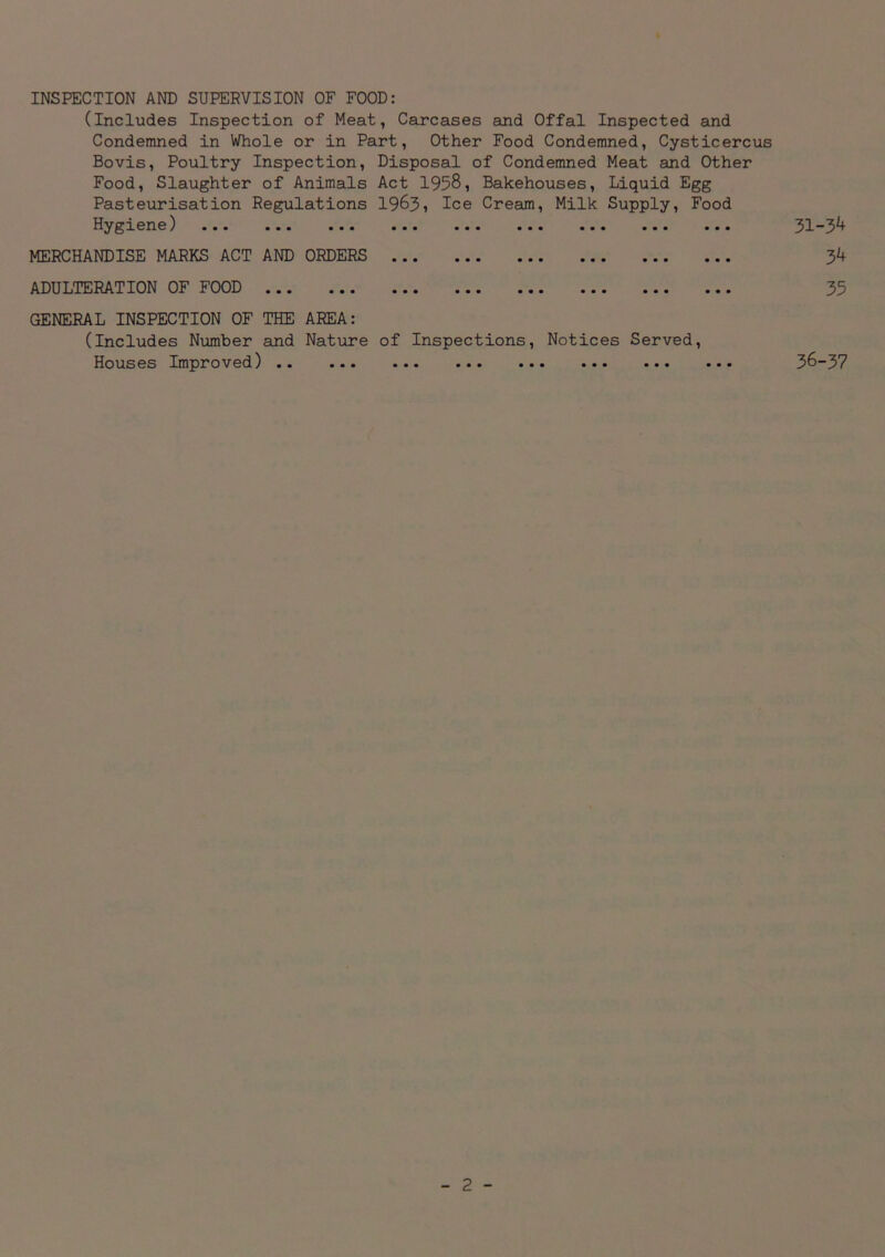 INSPECTION AND SUPERVISION OF FOOD: (Includes Inspection of Meat, Carcases and Offal Inspected and Condemned in Whole or in Part, Other Food Condemned, Cysticercus Bovis, Poultry Inspection, Disposal of Condemned Meat and Other Food, Slaughter of Animals Act 1958, Bakehouses, Liquid Egg Pasteurisation Regulations 1963i Ice Cream, Milk Supply, Food Hygiene) ••■ • • • ••• • • • ■ • • ••• ••• • • • • • • 31“34 MERCHANDISE MARKS ACT AND ORDERS 34 ADULTERATION OF FOOD GENERAL INSPECTION OF THE AREA: (Includes Number and Nature of Inspections, Notices Served, Houses Improved) •• ••• ••• ••• ••• ••• ••• 36~37