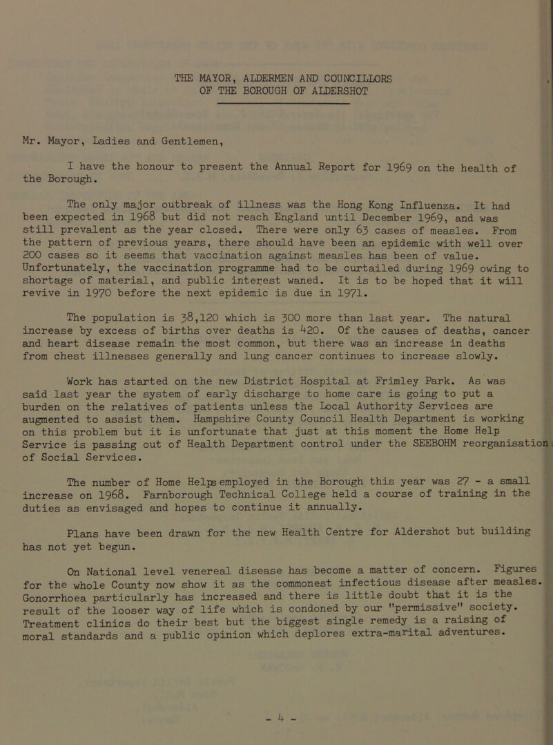 THE MAYOR, ALDERMEN AND COUNCILLORS OF THE BOROUGH OF ALDERSHOT Mr. Mayor, Ladies and Gentlemen, I have the honour to present the Annual Report for 1969 on the health of the Borough. The only major outbreak of illness was the Hong Kong Influenza. It had been expected in 1968 but did not reach England until December 1969, and was still prevalent as the year closed. There were only 63 cases of measles. From the pattern of previous years, there should have been an epidemic with well over 200 cases so it seems that vaccination against measles has been of value. Unfortunately, the vaccination programme had to be curtailed during 1969 owing to shortage of material, and public interest waned. It is to be hoped that it will revive in 1970 before the next epidemic is due in 1971. The population is 38,120 which is 300 more than last year. The natural increase by excess of births over deaths is 420. Of the causes of deaths, cancer and heart disease remain the most common, but there was an increase in deaths from chest illnesses generally and lung cancer continues to increase slowly. Work has started on the new District Hospital at Frimley Park. As was said last year the system of early discharge to home care is going to put a burden on the relatives of patients unless the Local Authority Services are augmented to assist them. Hampshire County Council Health Department is working on this problem but it is unfortunate that just at this moment the Home Help Service is passing out of Health Department control under the SEEBOHM reorganisation of Social Services. The number of Home Helps employed in the Borough this year was 27 - a small increase on 1968. Farnborough Technical College held a course of training in the duties as envisaged and hopes to continue it annually. Plans have been drawn for the new Health Centre for Aldershot but building has not yet begun. On National level venereal disease has become a matter of concern. Figures for the whole County now show it as the commonest infectious disease after measles. Gonorrhoea particularly has increased and there is little doubt that it is the result of the looser way of life which is condoned by our permissive society. Treatment clinics do their best but the biggest single remedy is a raising of moral standards and a public opinion which deplores extra-marital adventures.