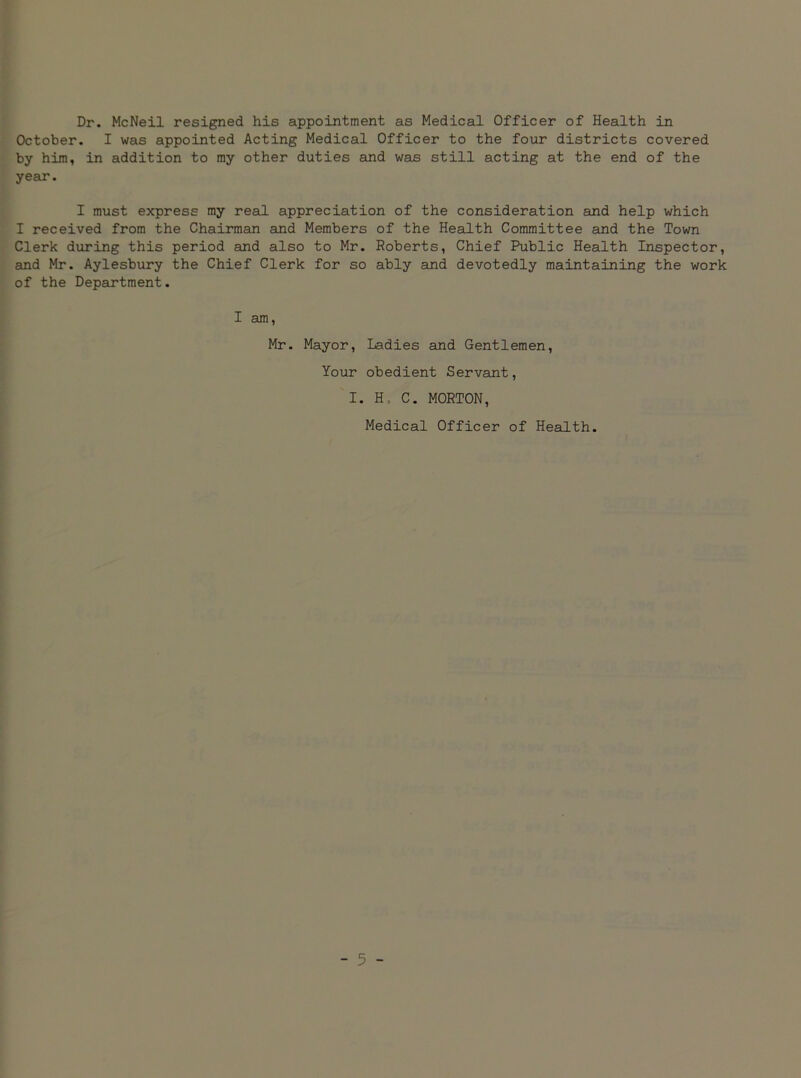 Dr. McNeil resigned his appointment as Medical Officer of Health in October. I was appointed Acting Medical Officer to the four districts covered by him, in addition to my other duties and was still acting at the end of the year. I must express my real appreciation of the consideration and help which I received from the Chairman and Members of the Health Committee and the Town Clerk during this period and also to Mr. Roberts, Chief Public Health Inspector, and Mr. Aylesbury the Chief Clerk for so ably and devotedly maintaining the work of the Department. I am, Mr. Mayor, Ladies and Gentlemen, Your obedient Servant, I. H, C. MORTON, Medical Officer of Health.