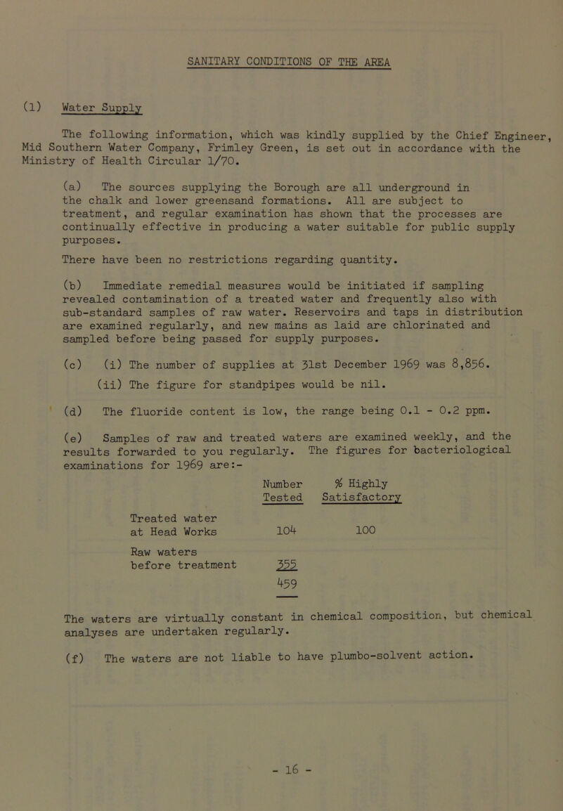 SANITARY CONDITIONS OF THE AREA (l) Water Supply The following information, which was kindly supplied by the Chief Engine Mid Southern Water Company, Frimley Green, is set out in accordance with the Ministry of Health Circular l/70. (a) The sources supplying the Borough are all underground in the chalk and lower greensand formations. All are subject to treatment, and regular examination has shown that the processes are continually effective in producing a water suitable for public supply purposes. There have been no restrictions regarding quantity. (b) Immediate remedial measures would be initiated if sampling revealed contamination of a treated water and frequently also with sub-standard samples of raw water. Reservoirs and taps in distribution are examined regularly, and new mains as laid are chlorinated and sampled before being passed for supply purposes. (c) (i) The number of supplies at 31st December 1969 was 8,856. (ii) The figure for standpipes would be nil. (d) The fluoride content is low, the range being 0.1 - 0.2 ppm. (e) Samples of raw and treated waters are examined weekly, and the results forwarded to you regularly. The figures for bacteriological examinations for 1969 are:- Number % Highly Tested Satisfactory Treated water at Head Works 104 100 Raw waters before treatment 355 459 The waters are virtually constant in chemical composition, but chemical analyses are undertaken regularly. (f) The waters are not liable to have plumbo-solvent action.