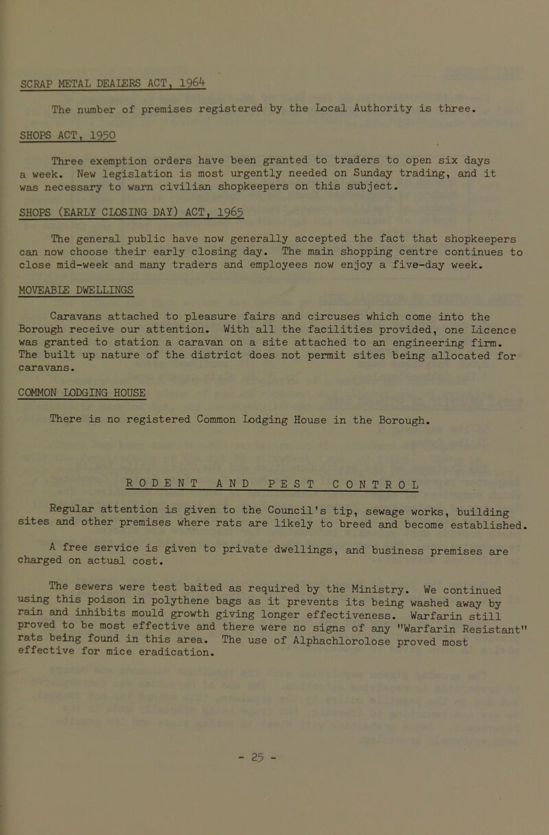 SCRAP METAL DEALERS ACT, 1964 The number of premises registered by the Local Authority is three. SHOPS ACT, 1950 Three exemption orders have been granted to traders to open six days a week. New legislation is most urgently needed on Sunday trading, and it was necessary to warn civilian shopkeepers on this subject. SHOPS (EARLY CLOSING DAY) ACT, 1965 The general public have now generally accepted the fact that shopkeepers can now choose their early closing day. The main shopping centre continues to close mid-week and many traders and employees now enjoy a five-day week. MOVEABLE DWELLINGS Caravans attached to pleasure fairs and circuses which come into the Borough receive our attention. With all the facilities provided, one Licence was granted to station a caravan on a site attached to an engineering firm. The built up nature of the district does not permit sites being allocated for caravans. COMMON LODGING HOUSE There is no registered Common Lodging House in the Borough. RODENT AND PEST CONTROL Regular attention is given to the Council's tip, sewage works, building sites and other premises where rats are likely to breed and become established. A free service is given to private dwellings, and business premises are charged on actual cost. The sewers were test baited as required by the Ministry. We continued using this poison in polythene bags as it prevents its being washed away by rain and inhibits mould growth giving longer effectiveness. Warfarin still proved to be most effective and there were no signs of any Warfarin Resistant rats being found in this area. The use of Alphachlorolose proved most effective for mice eradication.