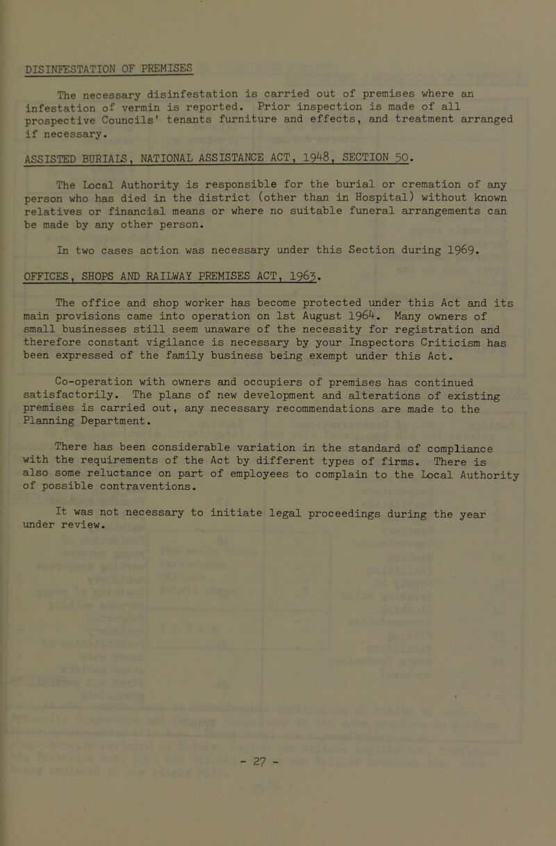 DISINFESTATION OF PREMISES The necessary disinfestation is carried out of premises where an infestation of vermin is reported. Prior inspection is made of all prospective Councils' tenants furniture and effects, and treatment arranged if necessary. ASSISTED BURIALS, NATIONAL ASSISTANCE ACT, 1948, SECTION 30. The Local Authority is responsible for the burial or cremation of any person who has died in the district (other than in Hospital) without known relatives or financial means or where no suitable funeral arrangements can be made by any other person. In two cases action was necessary under this Section during 1969. OFFICES, SHOPS AND RAILWAY PREMISES ACT, 1963. The office and shop worker has become protected under this Act and its main provisions came into operation on 1st August 1964. Many owners of small businesses still seem unaware of the necessity for registration and therefore constant vigilance is necessary by your Inspectors Criticism has been expressed of the family business being exempt under this Act. Co-operation with owners and occupiers of premises has continued satisfactorily. The plans of new development and alterations of existing premises is carried out, any necessary recommendations are made to the Planning Department. There has been considerable variation in the standard of compliance with the requirements of the Act by different types of firms. There is also some reluctance on part of employees to complain to the Local Authority of possible contraventions. It was not necessary to initiate legal proceedings during the year under review.