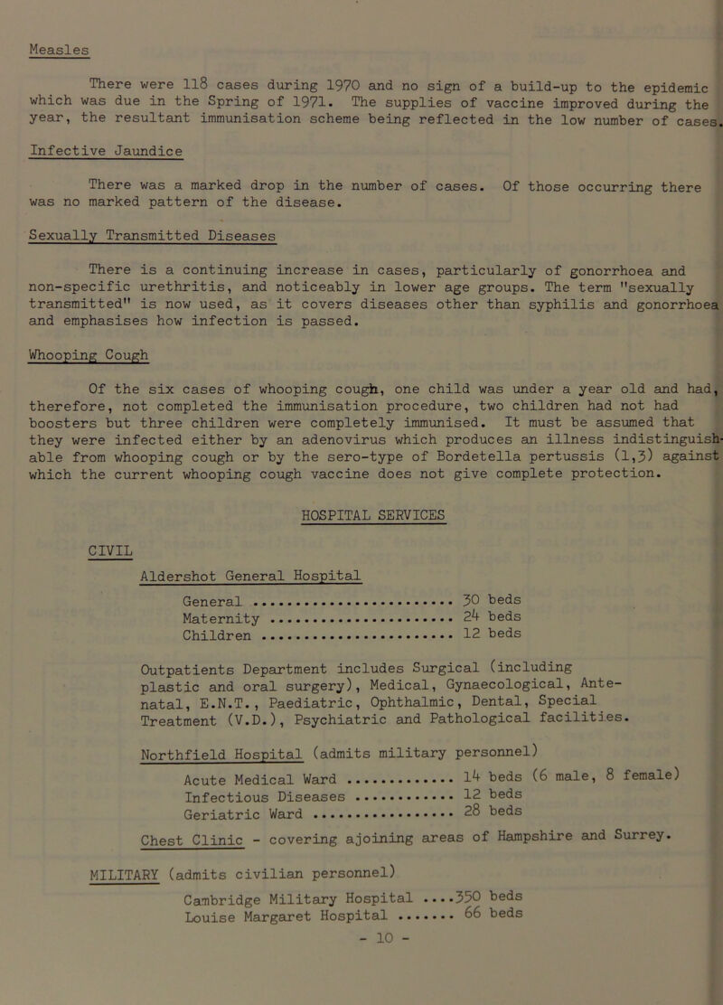 Measles There were ll8 cases during 1970 and no sign of a build-up to the epidemic which was due in the Spring of 1971- The supplies of vaccine improved during the year, the resultant immunisation scheme being reflected in the low number of cases. Infective Jaundice There was a marked drop in the number of cases. Of those occurring there was no marked pattern of the disease. Sexually Transmitted Diseases There is a continuing increase in cases, particularly of gonorrhoea and non-specific urethritis, and noticeably in lower age groups. The term sexually transmitted is now used, as it covers diseases other than syphilis and gonorrhoea and emphasises how infection is passed. Whooping Cough Of the six cases of whooping cough, one child was under a year old and had, therefore, not completed the immunisation procedure, two children had not had boosters but three children were completely immunised. It must be assumed that they were infected either by an adenovirus which produces an illness indistinguish- able from whooping cough or by the sero-type of Bordetella pertussis (1,3) against which the current whooping cough vaccine does not give complete protection. HOSPITAL SERVICES CIVIL Aldershot General Hospital 30 beds 24 beds 12 beds General . Maternity Children Outpatients Department includes Surgical (including plastic and oral surgery), Medical, Gynaecological, Ante- natal, E.N.T., Paediatric, Ophthalmic, Dental, Special Treatment (V.D.), Psychiatric and Pathological facilitd.es. Northfield Hospital (admits military personnel) Acute Medical Ward 14 beds (6 male, Infectious Diseases 12 beds Geriatric Ward 28 beds 8 female) Chest Clinic - covering ajoining areas of Hampshire and Surrey. MILITARY (admits civilian personnel) Cambridge Military Hospital ....350 beds Louise Margaret Hospital 66 beds